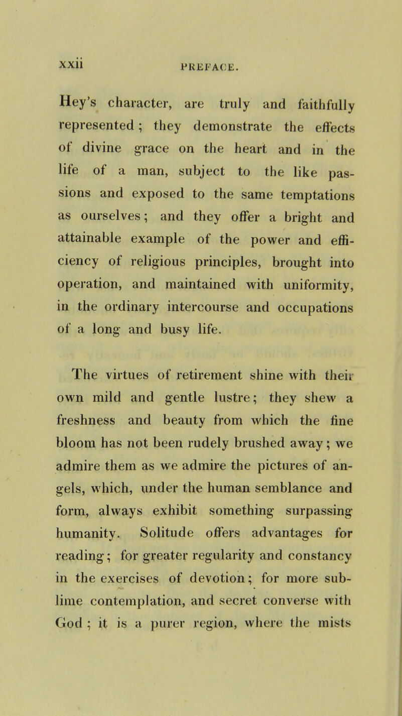 PREFACE. Hey's character, are truly and faithfully represented; they demonstrate the effects of divine grace on the heart and in the life of a man, subject to the like pas- sions and exposed to the same temptations as ourselves; and they offer a bright and attainable example of the power and effi- ciency of religious principles, brought into operation, and maintained with uniformity, in the ordinary intercourse and occupations of a long and busy life. The virtues of retirement shine with their own mild and gentle lustre; they shew a freshness and beauty from which the fine bloom has not been rudely brushed away; we admire them as we admire the pictures of an- gels, which, under the human semblance and form, always exhibit something surpassing humanity. Solitude offers advantages for reading; for greater regularity and constancy in the exercises of devotion; for more sub- lime contemplation, and secret converse with God ; it is a purer region, where the mists