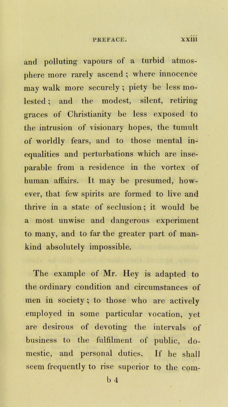 and polluting vapours of a turbid atmos- phere more rarely ascend ; where innocence may walk more securely; piety be less mo- lested ; and the modest, silent, retiring graces of Christianity be less exposed to the intrusion of visionary hopes, the tumult of worldly fears, and to those mental in- equalities and perturbations which are inse- parable from a residence in the vortex of human affairs. It may be presumed, how- ever, that few spirits are formed to live and thrive in a state of seclusion; it would be a most unwise and dangerous experiment to many, and to far the greater part of man- kind absolutely impossible. The example of Mr. Hey is adapted to the ordinary condition and circumstances of men in society; to those who are actively employed in some particular vocation, yet are desirous of devoting the intervals of business to the fulfilment of public, do- mestic, and personal duties. If he shall seem frequently to rise superior to the com- b4