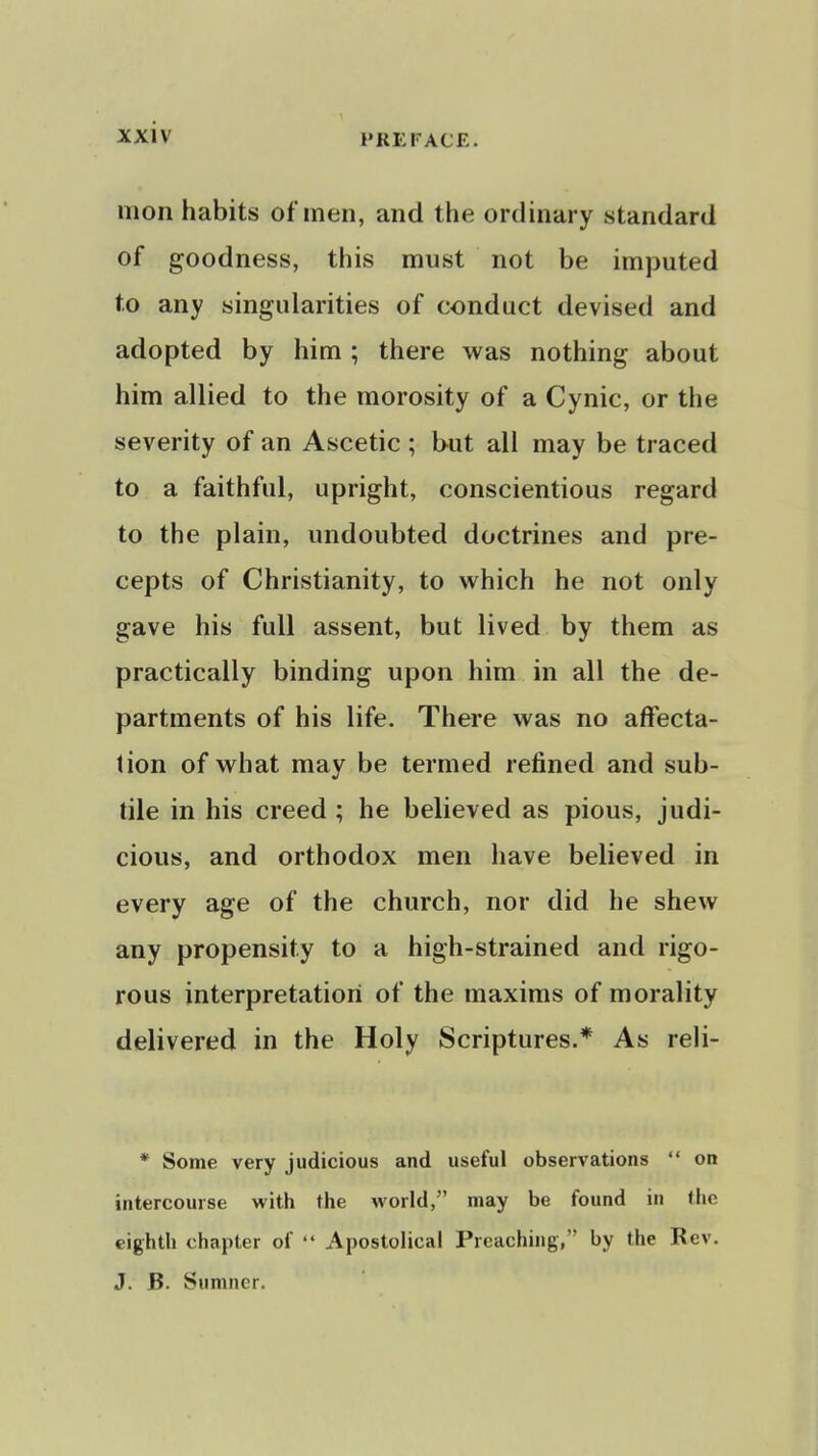 xxi\ PREFACE. mon habits of men, and the ordinary standard of goodness, this must not be imputed to any singularities of conduct devised and adopted by him ; there was nothing about him allied to the morosity of a Cynic, or the severity of an Ascetic ; but all may be traced to a faithful, upright, conscientious regard to the plain, undoubted doctrines and pre- cepts of Christianity, to which he not only gave his full assent, but lived by them as practically binding upon him in all the de- partments of his life. There was no affecta- tion of what mav be termed refined and sub- tile in his creed ; he believed as pious, judi- cious, and orthodox men have believed in every age of the church, nor did he shew any propensity to a high-strained and rigo- rous interpretation of the maxims of morality delivered in the Holy Scriptures.* As reli- * Some very judicious and useful observations  on intercourse with the world, may be found in the eighth chapter of  Apostolical Preaching, by the Rev. J. B. Sumner.