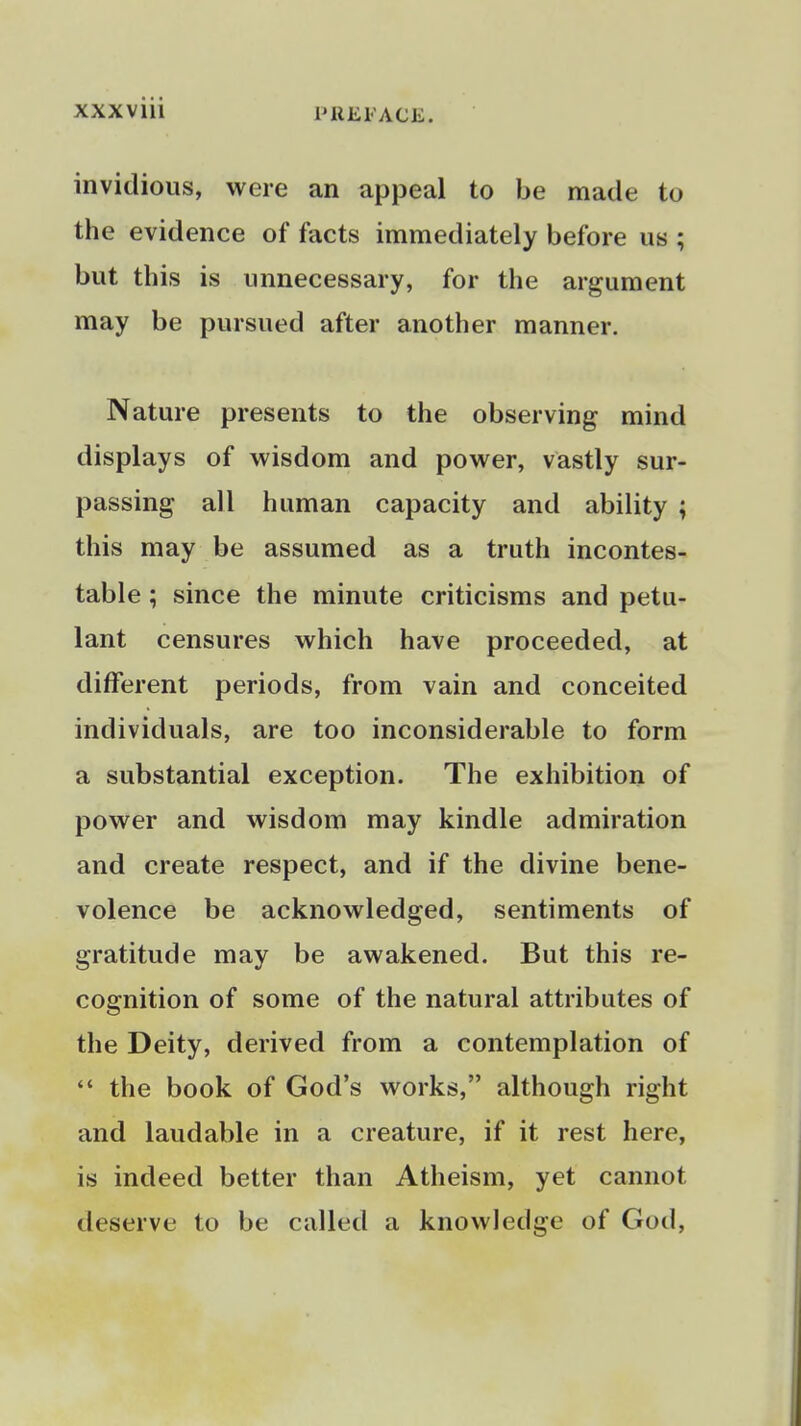 invidious, were an appeal to be made to the evidence of facts immediately before us ; but this is unnecessary, for the argument may be pursued after another manner. Nature presents to the observing mind displays of wisdom and power, vastly sur- passing all human capacity and ability ; this may be assumed as a truth incontes- table ; since the minute criticisms and petu- lant censures which have proceeded, at different periods, from vain and conceited individuals, are too inconsiderable to form a substantial exception. The exhibition of power and wisdom may kindle admiration and create respect, and if the divine bene- volence be acknowledged, sentiments of gratitude may be awakened. But this re- cognition of some of the natural attributes of the Deity, derived from a contemplation of  the book of God's works, although right and laudable in a creature, if it rest here, is indeed better than Atheism, yet cannot deserve to be called a knowledge of God,