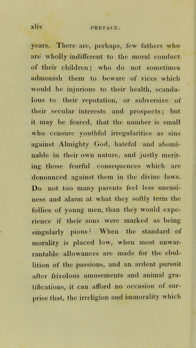 years. There are, perhaps, few fathers who are wholly indifferent to the moral conduct of their children; who do not sometimes admonish them to beware of vices which would be injurious to their health, scanda- lous to their reputation, or subversive of their secular interests and prospects; but it may be feared, that the number is small who censure youthful irregularities as sins against Almighty God, hateful and abomi- nable in their own nature, and justly merit- ing those fearful consequences which are denounced against them in the divine laws. Do not too many parents feel less uneasi- ness and alarm at what they softly term the follies of young men, than they would expe- rience if their sons were marked as being singularly pious? When the standard of morality is placed low, when most unwar- rantable allowances are made for the ebul- lition of the passions, and an ardent pursuit after frivolous amusements and animal gra- tifications, it can afford no occasion of sur- prise that, the irreligion and immorality which