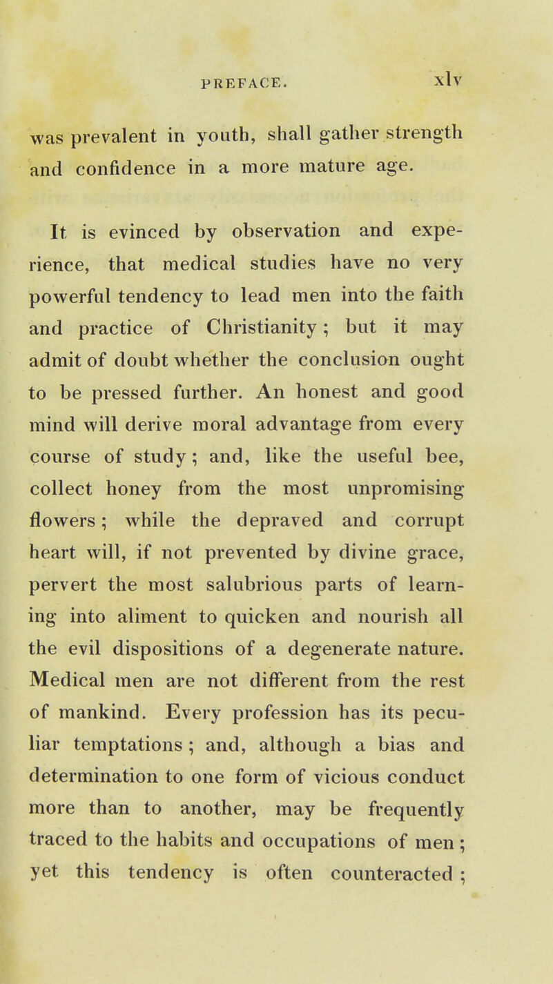 was prevalent in youth, shall gather strength and confidence in a more mature age. It is evinced by observation and expe- rience, that medical studies have no very powerful tendency to lead men into the faith and practice of Christianity; but it may admit of doubt whether the conclusion ought to be pressed further. An honest and good mind will derive moral advantage from every course of study; and, like the useful bee, collect honey from the most unpromising flowers; while the depraved and corrupt heart will, if not prevented by divine grace, pervert the most salubrious parts of learn- ing into aliment to quicken and nourish all the evil dispositions of a degenerate nature. Medical men are not different from the rest of mankind. Every profession has its pecu- liar temptations ; and, although a bias and determination to one form of vicious conduct more than to another, may be frequently traced to the habits and occupations of men; yet this tendency is often counteracted ;