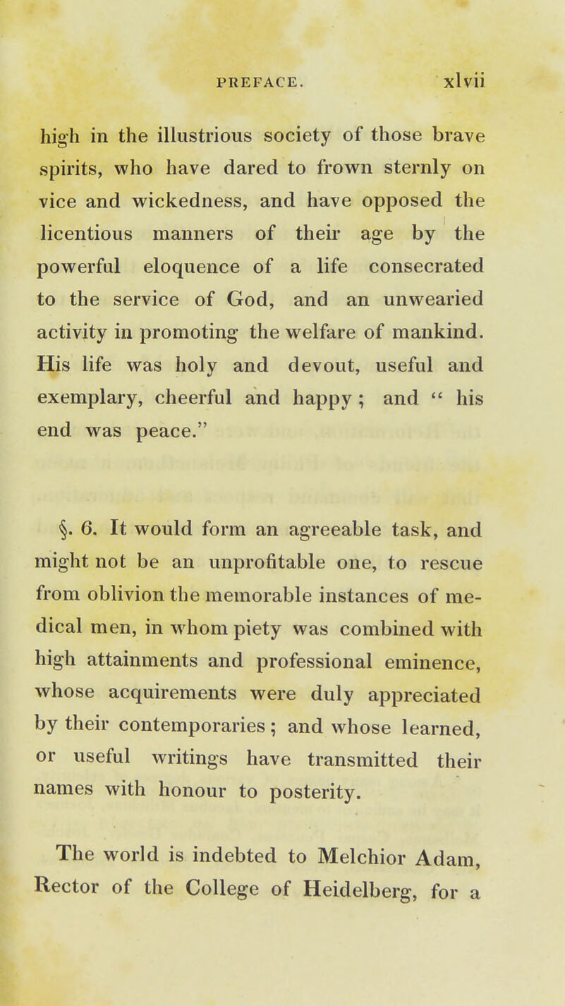 high in the illustrious society of those brave spirits, who have dared to frown sternly on vice and wickedness, and have opposed the licentious manners of their age by the powerful eloquence of a life consecrated to the service of God, and an unwearied activity in promoting the welfare of mankind. His life was holy and devout, useful and exemplary, cheerful and happy ; and  his end was peace. §. 6. It would form an agreeable task, and might not be an unprofitable one, to rescue from oblivion the memorable instances of me- dical men, in whom piety was combined with high attainments and professional eminence, whose acquirements were duly appreciated by their contemporaries; and whose learned, or useful writings have transmitted their names with honour to posterity. The world is indebted to Melchior Adam, Rector of the College of Heidelberg, for a