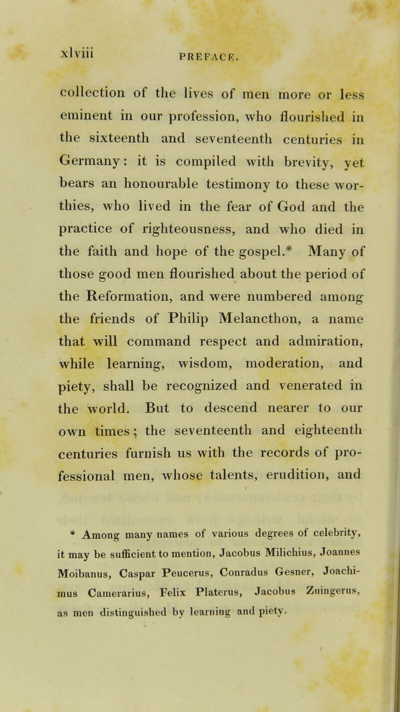 PREFACR. collection of the lives of men more or less eminent in our profession, who flourished in the sixteenth and seventeenth centuries in Germany: it is compiled with brevity, yet bears an honourable testimony to these wor- thies, who lived in the fear of God and the practice of righteousness, and who died in the faith and hope of the gospel.* Many of those good men flourished about the period of the Reformation, and were numbered among the friends of Philip Melancthon, a name that will command respect and admiration, while learning, wisdom, moderation, and piety, shall be recognized and venerated in the world. But to descend nearer to our own times; the seventeenth and eighteenth centuries furnish us with the records of pro- fessional men, whose talents, erudition, and * Among many names of various degrees of celebrity, it may be sufficient to mention, Jacobus Milichius, Joannes Moibanus, Caspar Peucerus, Conradus Gesner, Joachi- mus Camerarius, Felix Platerus, Jacobus Zuingerus, as men distinguished by learning and piety.