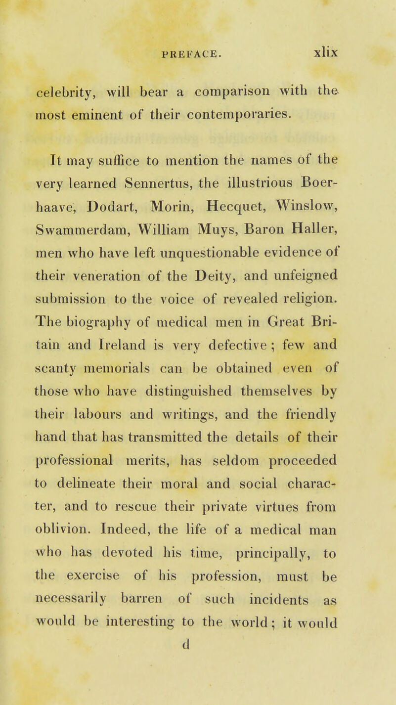 celebrity, will bear a comparison with the most eminent of their contemporaries. It may suffice to mention the names of the very learned Sennertus, the illustrious Boer- haave, Dodart, Morin, Hecquet, Winslow, Swammerdam, William Muys, Baron Haller, men who have left unquestionable evidence of their veneration of the Deity, and unfeigned submission to the voice of revealed religion. The biography of medical men in Great Bri- tain and Ireland is very defective ; few and scanty memorials can be obtained even of those who have distinguished themselves by their labours and writings, and the friendly hand that has transmitted the details of their professional merits, has seldom proceeded to delineate their moral and social charac- ter, and to rescue their private virtues from oblivion. Indeed, the life of a medical man who has devoted his time, principally, to the exercise of his profession, must be necessarily barren of such incidents as would be interesting to the world; it would d