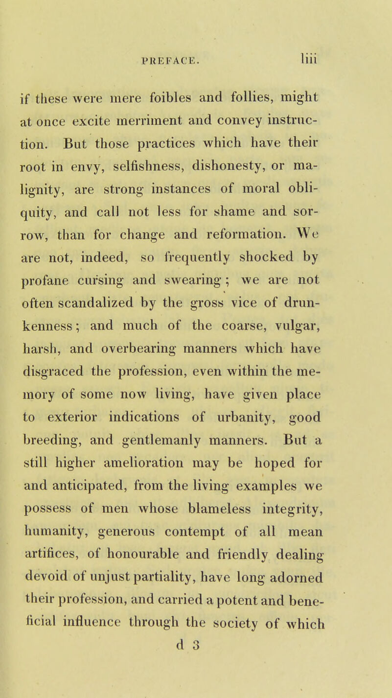 if these were mere foibles and follies, might at once excite merriment and convey instruc- tion. But those practices which have their root in envy, selfishness, dishonesty, or ma- lignity, are strong instances of moral obli- quity, and call not less for shame and sor- row, than for change and reformation. We are not, indeed, so frequently shocked by profane cursing and swearing; we are not often scandalized by the gross vice of drun- kenness ; and much of the coarse, vulgar, harsh, and overbearing manners which have disgraced the profession, even within the me- mory of some now living, have given place to exterior indications of urbanity, good breeding, and gentlemanly manners. But a still higher amelioration may be hoped for and anticipated, from the living examples we possess of men whose blameless integrity, humanity, generous contempt of all mean artifices, of honourable and friendly dealing devoid of unjust partiality, have long adorned their profession, and carried a potent and bene- ficial influence through the society of which d 3