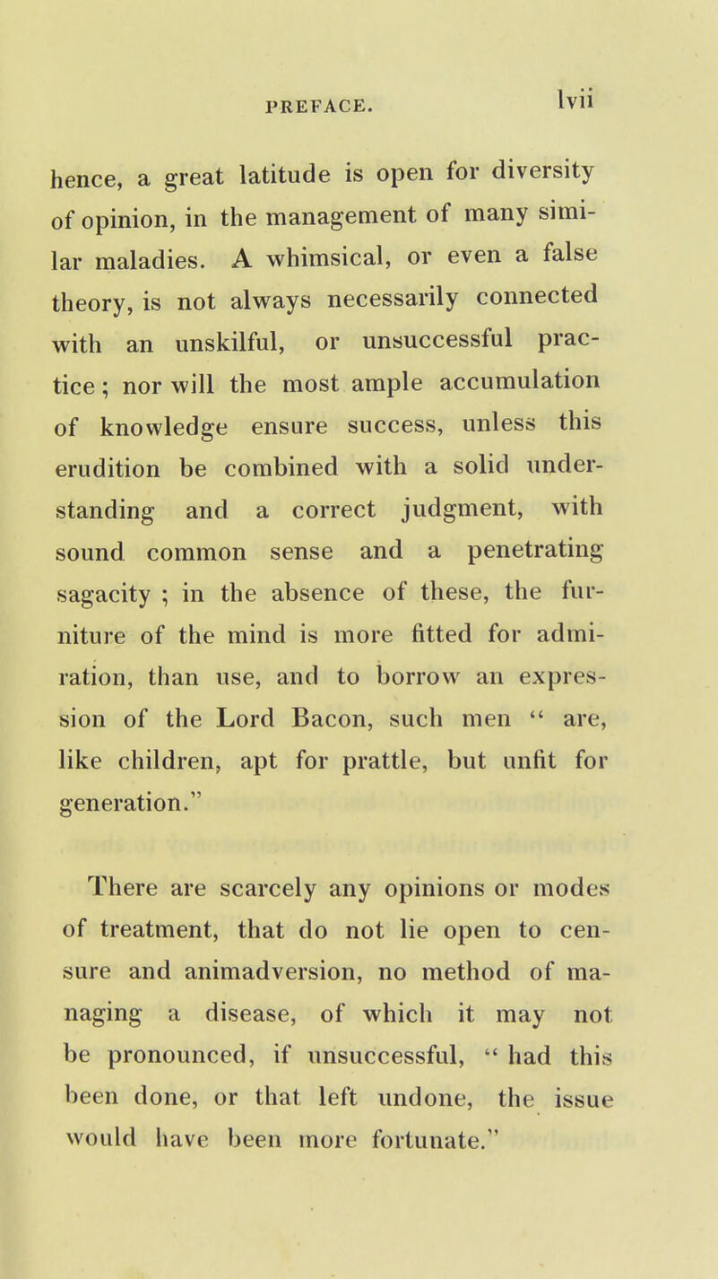 hence, a great latitude is open for diversity of opinion, in the management of many simi- lar maladies. A whimsical, or even a false theory, is not always necessarily connected with an unskilful, or unsuccessful prac- tice; nor will the most ample accumulation of knowledge ensure success, unless this erudition be combined with a solid under- standing and a correct judgment, with sound common sense and a penetrating sagacity ; in the absence of these, the fur- niture of the mind is more fitted for admi- ration, than use, and to borrow an expres- sion of the Lord Bacon, such men  are, like children, apt for prattle, but unfit for generation. There are scarcely any opinions or modes of treatment, that do not lie open to cen- sure and animadversion, no method of ma- naging a disease, of which it may not be pronounced, if unsuccessful,  had this been done, or that left undone, the issue would have been more fortunate.