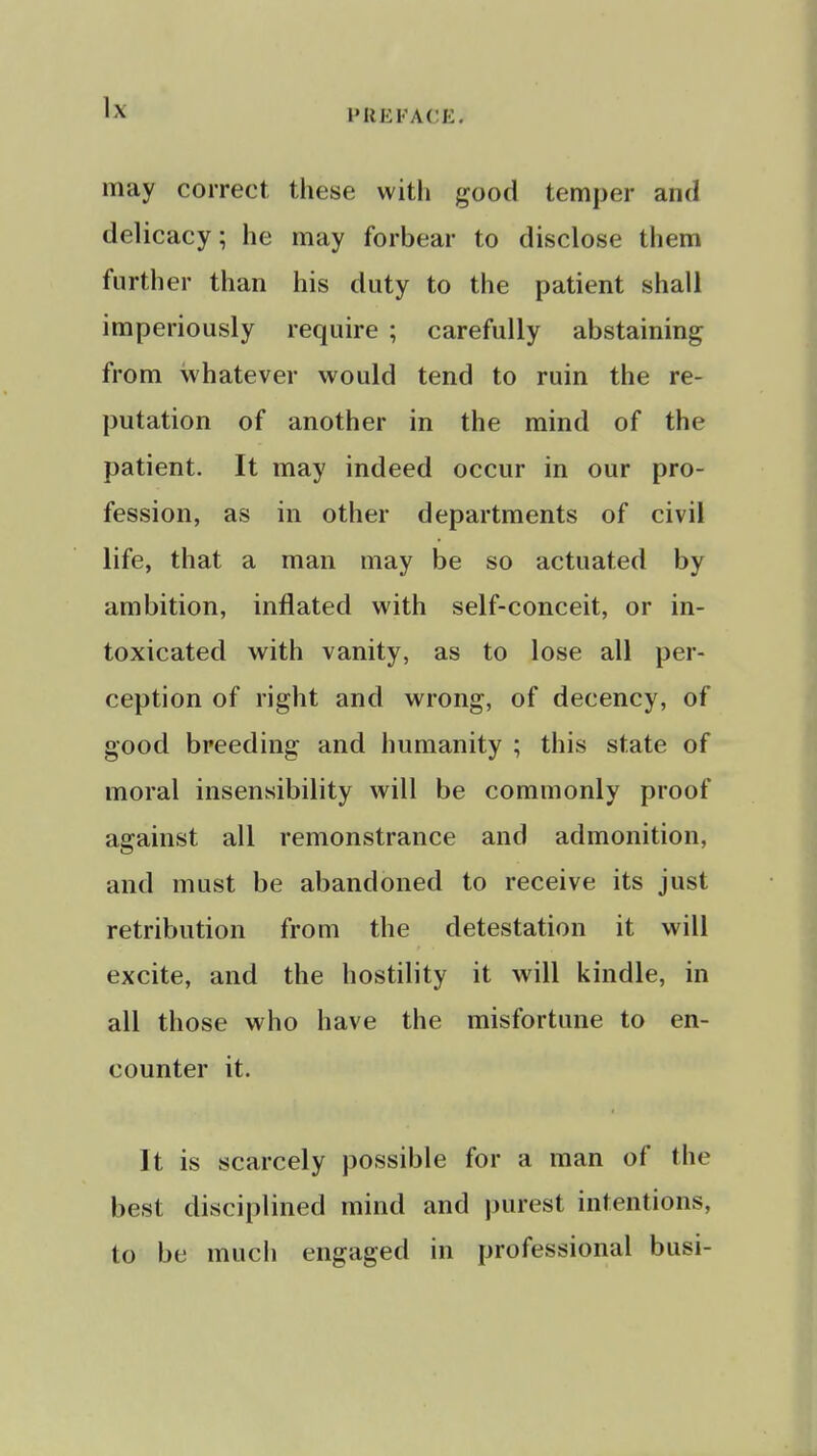 IMIEFACE. may correct these witli good temper and delicacy; he may forbear to disclose them further than his duty to the patient shall imperiously require ; carefully abstaining from whatever would tend to ruin the re- putation of another in the mind of the patient. It may indeed occur in our pro- fession, as in other departments of civil life, that a man may be so actuated by ambition, inflated with self-conceit, or in- toxicated with vanity, as to lose all per- ception of right and wrong, of decency, of good breeding and humanity ; this state of moral insensibility will be commonly proof against all remonstrance and admonition, and must be abandoned to receive its just retribution from the detestation it will excite, and the hostility it will kindle, in all those who have the misfortune to en- counter it. It is scarcely possible for a man of the best disciplined mind and purest intentions, to be much engaged in professional busi-