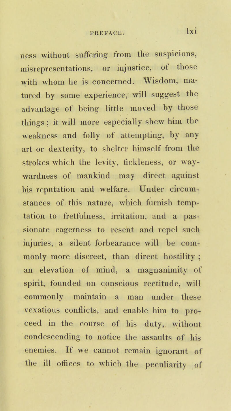 ness without suffering from the suspicions, misrepresentations, or injustice, of those with whom he is concerned. Wisdom, ma- tured by some experience, wiW suggest the advantage of being little moved by those things; it will more especially shew him the weakness and folly of attempting, by any art or dexterity, to shelter himself from the strokes which the levity, fickleness, or way- wardness of mankind may direct against his reputation and welfare. Under circum- stances of this nature, which furnish temp- tation to fretfulness, irritation, and a pas- sionate eagerness to resent and repel such injuries, a silent forbearance will be com- monly more discreet, than direct hostility ; an elevation of mind, a magnanimity of spirit, founded on conscious rectitude, will commonly maintain a man under these vexatious conflicts, and enable him to pro- ceed in the course of his duty, without condescending to notice the assaults of his enemies. If we cannot remain ignorant of the ill offices to which the peculiarity of