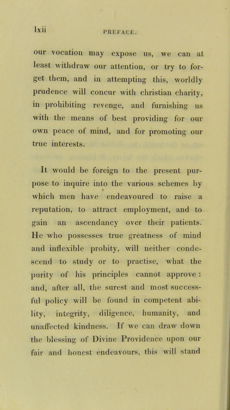 PREFACE. our vocation may expose us, we can at least withdraw our attention, or try to for- get them, and in attempting this, worldly prudence will concur with christian charity, in prohibiting revenge, and furnishing us with the means of best providing for our own peace of mind, and for promoting our true interests. It would be foreign to the present pur- pose to inquire into the various schemes by which men have endeavoured to raise a reputation, to attract employment, and to gain an ascendancy over their patients. He who possesses true greatness of mind and inflexible probity, will neither conde- scend to study or to practise, what the purity of his principles cannot approve : and, after all, the surest and most success- ful policy will be found in competent abi- lity, integrity, diligence, humanity, and unaffected kindness. If we can draw down the blessing of Divine Providence upon our fair and honest endeavours, this will stand