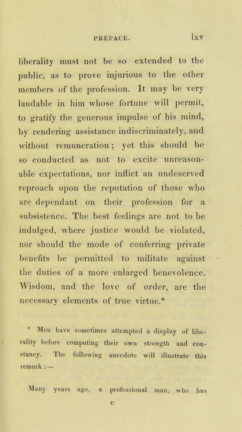 liberality must not be so extended to the public, as to prove injurious to the other members of the profession. It may be very laudable in him whose fortune will permit, to gratify the generous impulse of his mind, by rendering assistance indiscriminately, and without remuneration; yet this should be so conducted as not to excite unreason- able expectations, nor inflict an undeserved reproach upon the reputation of those who are dependant on their profession for a subsistence. The best feelings are not to be indulged, where justice would be violated, nor should the mode of conferring private benefits be permitted to militate against the duties of a more enlarged benevolence. Wisdom, and the love of order, are the necessary elements of true virtue.* * Men have sometimes attempted a display of libe- rality before computing their own strength and con- stancy. The following anecdote will illustrate this remark:— Many years ago, a professional man, who has e