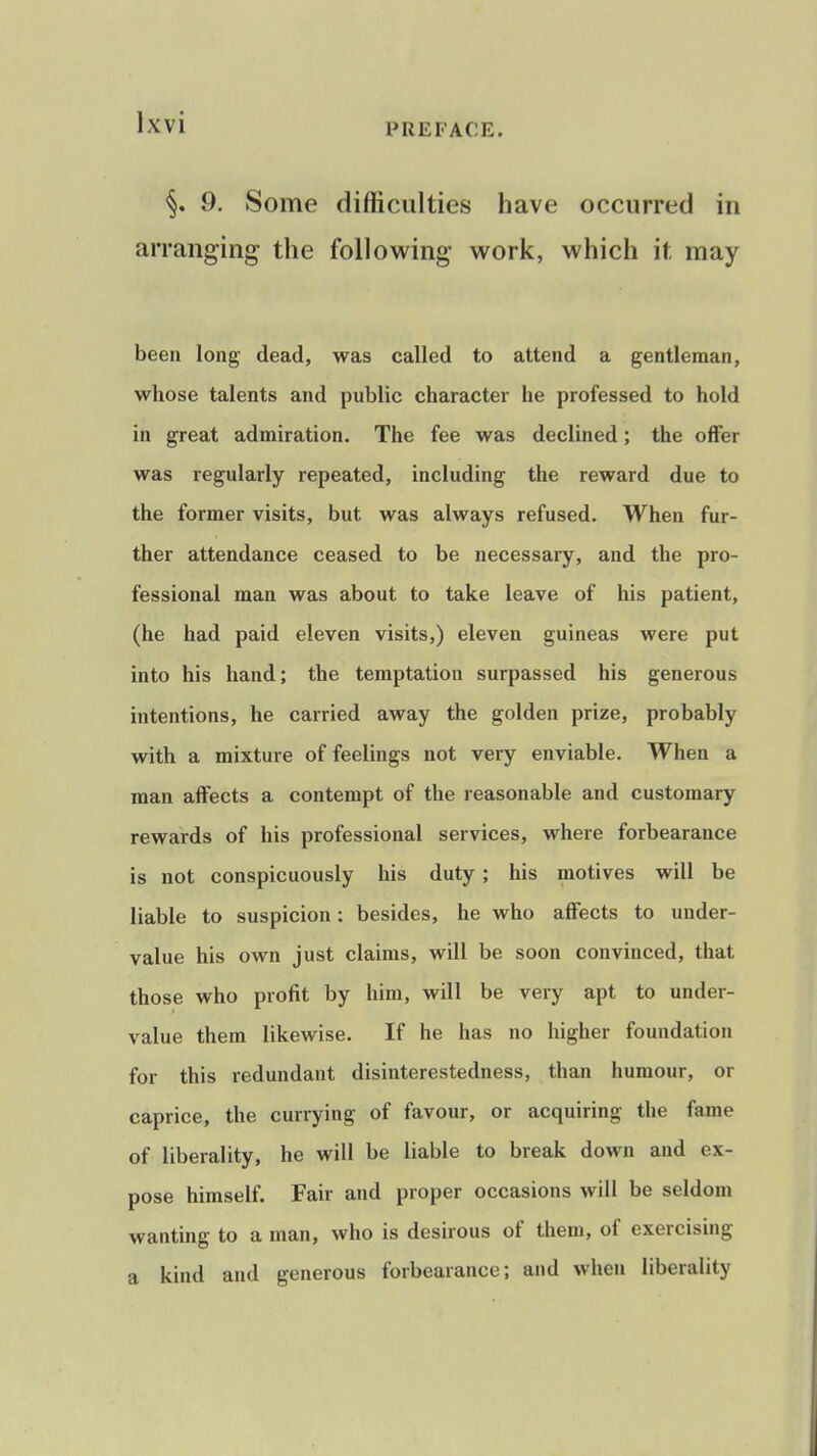 9. Some difficulties have occurred in arranging the following work, which it may been long dead, was called to attend a gentleman, whose talents and public character he professed to hold in great admiration. The fee was declined; the offer was regularly repeated, including the reward due to the former visits, but was always refused. When fur- ther attendance ceased to be necessary, and the pro- fessional man was about to take leave of his patient, (he had paid eleven visits,) eleven guineas were put into his hand; the temptation surpassed his generous intentions, he carried away the golden prize, probably with a mixture of feelings not very enviable. When a man affects a contempt of the reasonable and customary rewards of his professional services, where forbearance is not conspicuously his duty; his motives will be liable to suspicion: besides, he who affects to under- value his own just claims, will be soon convinced, that those who profit by him, will be very apt to under- value them likewise. If he has no higher foundation for this redundant disinterestedness, than humour, or caprice, the currying of favour, or acquiring the fame of liberality, he will be liable to break down and ex- pose himself. Fair and proper occasions will be seldom wanting to a man, who is desirous of them, of exercising a kind and generous forbearance; and when liberality