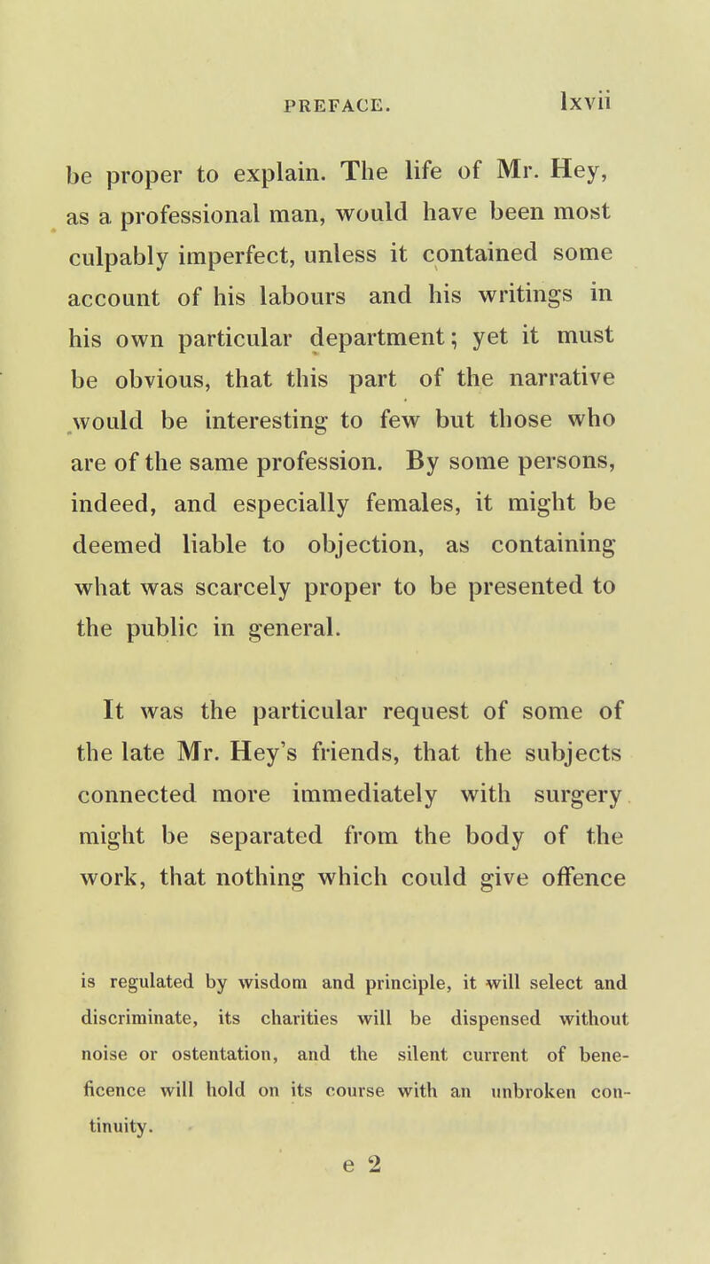 be proper to explain. The life of Mr. Hey, as a professional man, would have been most culpably imperfect, unless it contained some account of his labours and his writings in his own particular department; yet it must be obvious, that this part of the narrative would be interesting to few but those who are of the same profession. By some persons, indeed, and especially females, it might be deemed liable to objection, as containing what was scarcely proper to be presented to the public in general. It was the particular request of some of the late Mr. Hey's friends, that the subjects connected more immediately with surgery might be separated from the body of the work, that nothing which could give offence is regulated by wisdom and principle, it will select and discriminate, its charities will be dispensed without noise or ostentation, and the silent current of bene- ficence will hold on its course with an unbroken con- tinuity. e 2