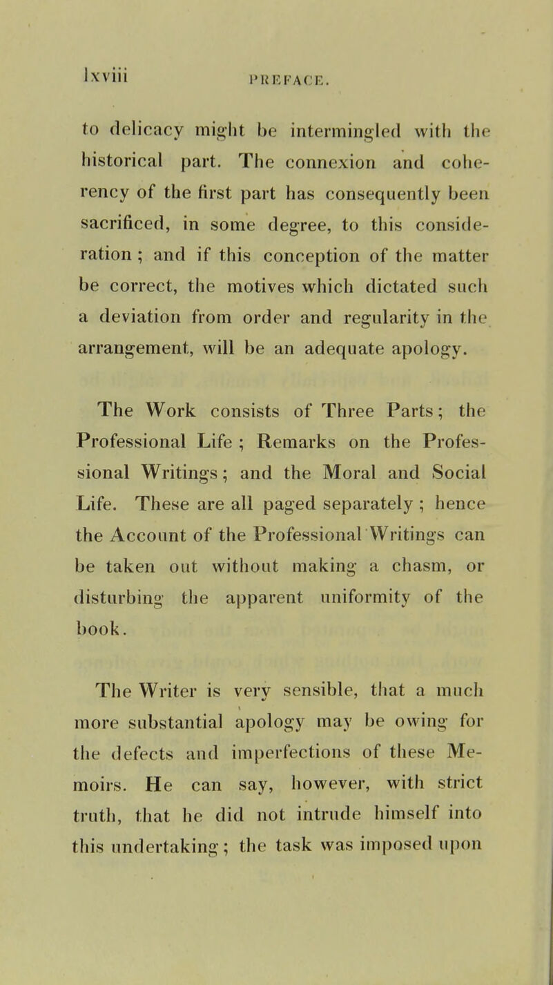 PRRFACE. to delicacy might be intermingled with the historical part. The connexion and cohe- rency of the first part has consequently been sacrificed, in some degree, to this conside- ration ; and if this conception of the matter be correct, the motives which dictated such a deviation from order and regularity in the arrangement, will be an adequate apology. The Work consists of Three Parts; the Professional Life ; Remarks on the Profes- sional Writings; and the Moral and Social Life. These are all paged separately ; hence the Account of the Professional Writings can be taken out without making a chasm, or disturbing the apparent uniformity of the book. The Writer is very sensible, that a much more substantial apology may be owing for the defects and imperfections of these Me- moirs. He can say, however, with strict truth, that he did not intrude himself into this undertaking; the task was imi)osed upon