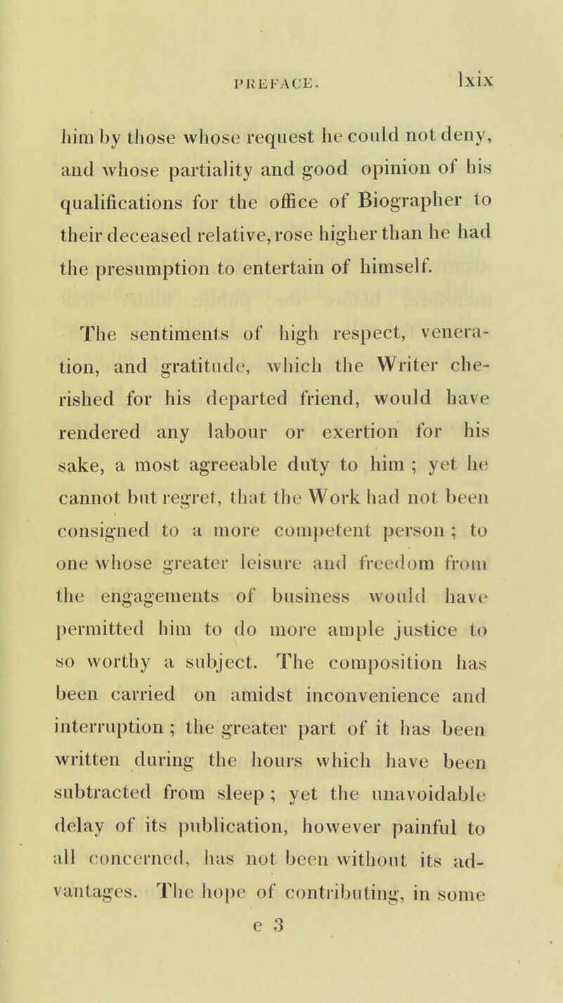 Jlim by those whose request he could not deny, and whose partiality and good opinion of his qualifications for the office of Biographer to their deceased relative, rose higher than he had the presumption to entertain of himself. The sentiments of high respect, venera- tion, and gratitude, wiiich the Writer che- rished for his departed friend, would have rendered any labour or exertion for his sake, a most agreeable duty to him ; yet he cannot but regret, that the Work had not been consigned to a more competent person ; to one whose greater leisure and freedom from tiie engagements of business would have permitted him to do more ample justice to so worthy a subject. The composition has been carried on amidst inconvenience and interruption ; the greater part of it has been written during the hours which have been subtracted from sleep ; yet the unavoidable delay of its publication, however painful to all concerned, has not been without its ad- vantages. The hope of contributing, in some e 3