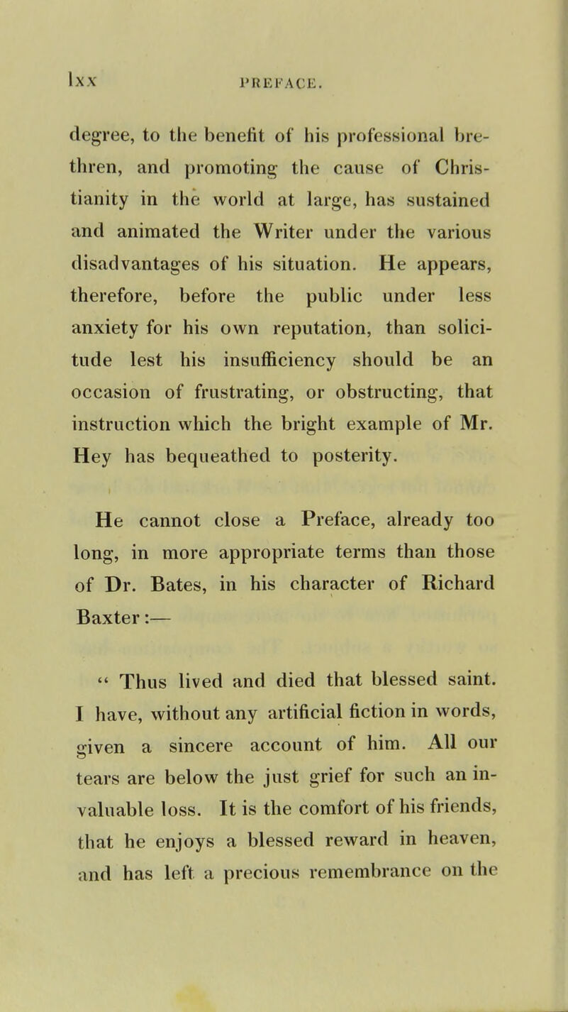 Ix.v degree, to the benefit of his professional bre- thren, and promoting the cause of Chris- tianity in the world at large, has sustained and animated the Writer under the various disadvantages of his situation. He appears, therefore, before the public under less anxiety for his own reputation, than solici- tude lest his insufficiency should be an occasion of frustrating, or obstructing, that instruction which the bright example of Mr. Hey has bequeathed to posterity. He cannot close a Preface, already too long, in more appropriate terms than those of Dr. Bates, in his character of Richard Baxter:—  Thus lived and died that blessed saint. I have, without any artificial fiction in words, iriven a sincere account of him. All our tears are below the just grief for such an in- valuable loss. It is the comfort of his friends, that he enjoys a blessed reward in heaven, and has left a precious remembrance on the