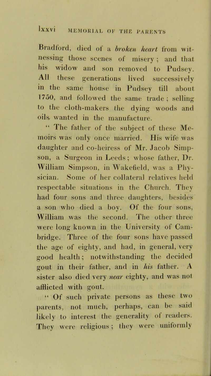 IXXVl MEMORIAL OK THE J'ARKNTS Brad ford, died of a broken heart from wit- nessing those scenes of misery ; and that his widow and son removed to Pudsey. All these venerations lived successively in the same house in Pudsey till about 1750, and followed the same trade; selling to the cloth-makers tiie dying woods and oils, wanted in the manufacture.  The father of the subject of these Me- moirs was only once married. His wife was daughter and co-heiress of Mr. Jacob Simp- son, a Surgeon in Leeds; whose father, Dr. William Simpson, in Wakefield, was a Phy- sician. Some of her collateral relatives held respectable situations in the Church. They had four sons and three daughters, besides a son who died a boy. Of the four sons, William was the second. The other three were long known in the University of Cam- bridge. Three of the four sons have passed the age of eighty, and had, in general, very good health; notwithstanding the decided gout in their father, and in his father. A sister also died very near eighty, and was not afflicted with gout.  Of such private persons as these two parents, not much, perhaps, can be said likely to interest the generality of readers. They were religious; they were uniformly