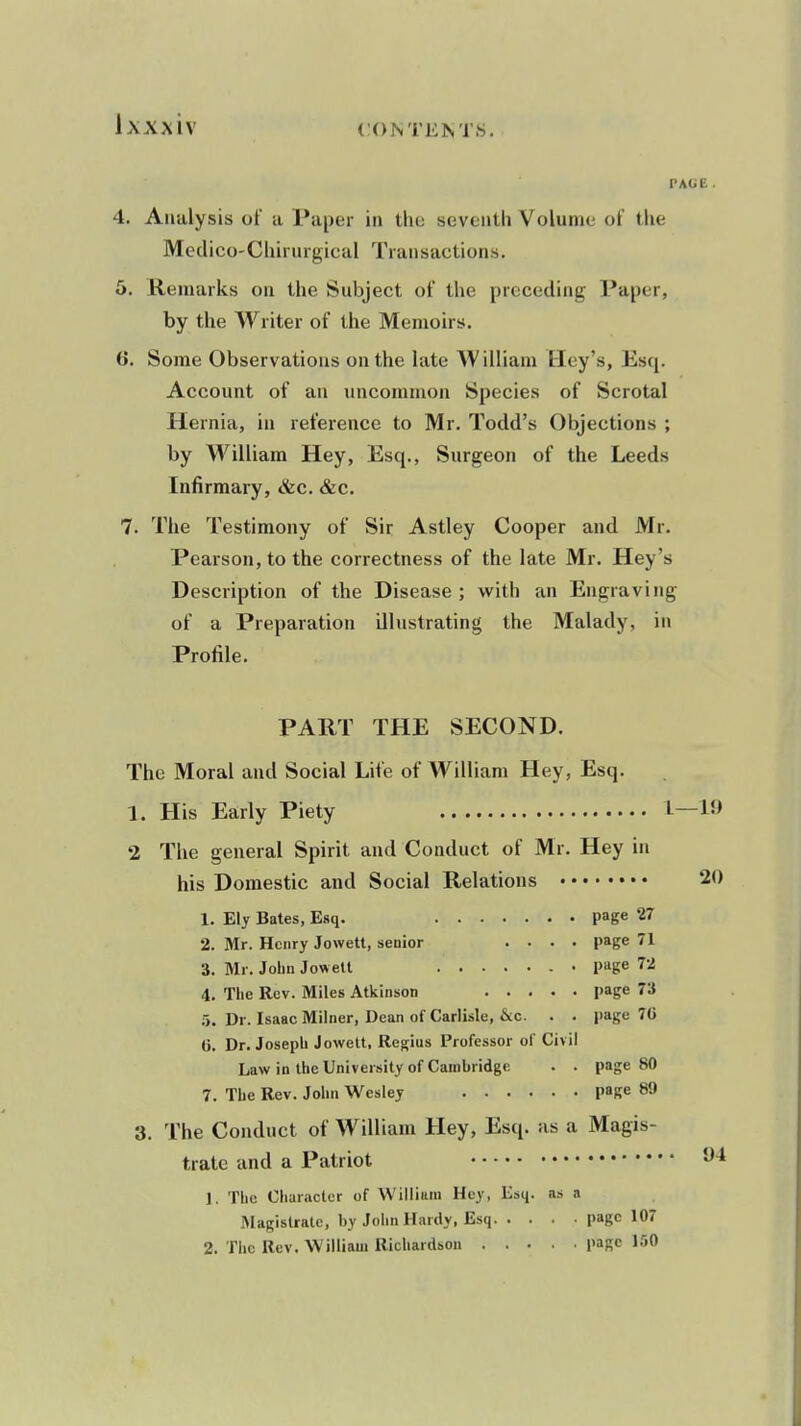 PAGE. 4. Analysis of a Pa[)er in the scventli Volume of the Medico-Chirurgical Transactions. 6. Remarks on the Subject of the preceding Paper, by the Writer of the Memoirs. 6. Some Observations on the late William Hey's, Esq. Account of an uncommon Species of Scrotal Hernia, in reference to Mr. Todd's Objections ; by William Hey, Esq., Surgeon of the Leeds Infirmary, &c. &c. 7. The Testimony of Sir Astley Cooper and Mr. Pearson, to the correctness of the late Mr. Hey's Description of the Disease; with an Engraving of a Preparation illustrating the Malady, in Profile. PART THE SECOND. The Moral and Social Life of William Hey, Esq. 1. His Early Piety 1—19 2 The general Spirit and Conduct of Mr. Hey in his Domestic and Social Relations 20 1. Ely Bates, Esq. page 27 2. Mr. Henry Jowett, senior .... page 71 3. Mr. John Jowell • page 72 4. The Rev. Miles Atkinson page 73 5. Dr. Isaac Milner, Dean of Carlisle, &c. . . page 70 (). Dr. Joseph Jowett, Regius Professor of Civil Law in the University of Cambridge . . page 80 7. The Rev. John Wesley page 89 3. The Conduct of William Hey, Esq. as a Magis- trate and a Patriot 1. The Character of William Hey, Esci- as a l^lagislratc, by John Hardy, Esq page 107 2. The Rev. William Richardson page 150