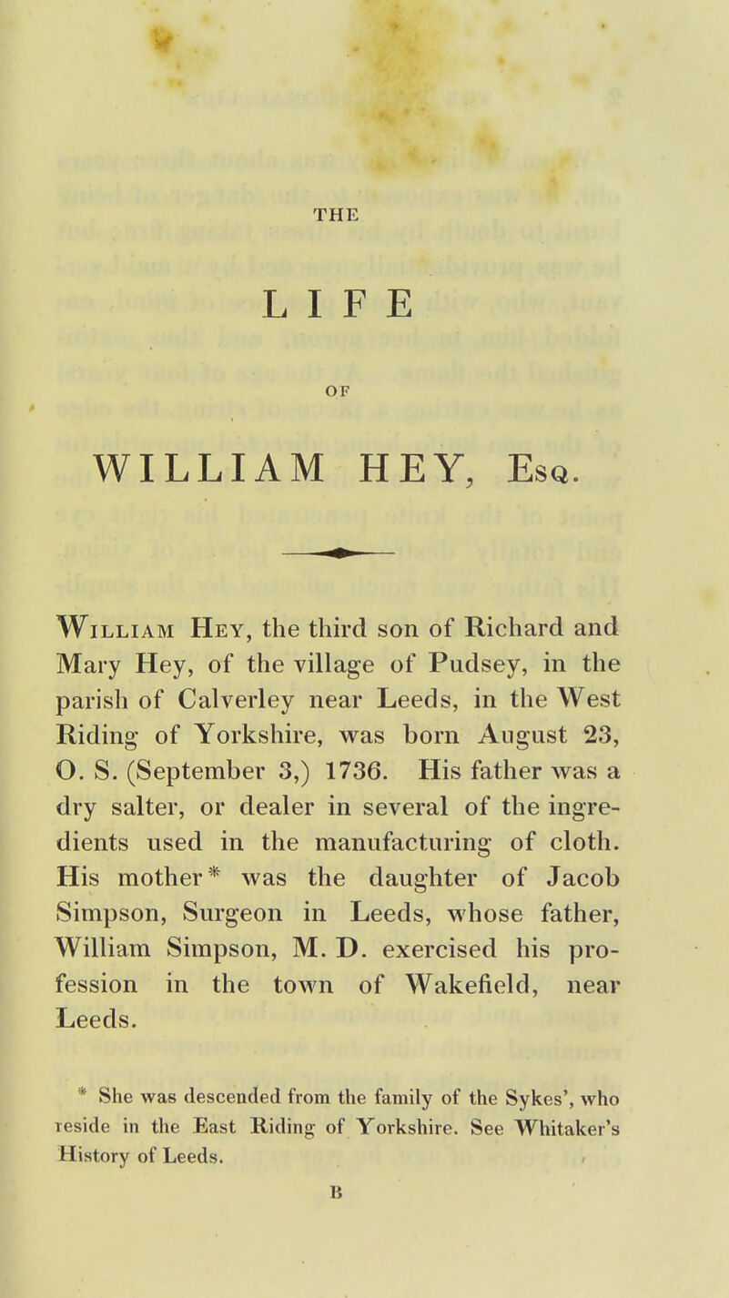 THE LIFE OF WILLIAM HEY, Esq. William Hey, the third son of Richard and Mary Hey, of the village of Pudsey, in the parish of Calverley near Leeds, in the West Riding of Yorksliire, was born August 23, O. S. (September 3,) 1736. His father was a dry Salter, or dealer in several of the ingre- dients used in the manufacturing of cloth. His mother* was the daughter of Jacob Simpson, Surgeon in Leeds, whose father, William Simpson, M. D. exercised his pro- fession in the town of Wakefield, near Leeds. * She was descended from the family of the Sykes', who reside in the East Riding of Yorkshire. See Whitaker's History of Leeds. - B