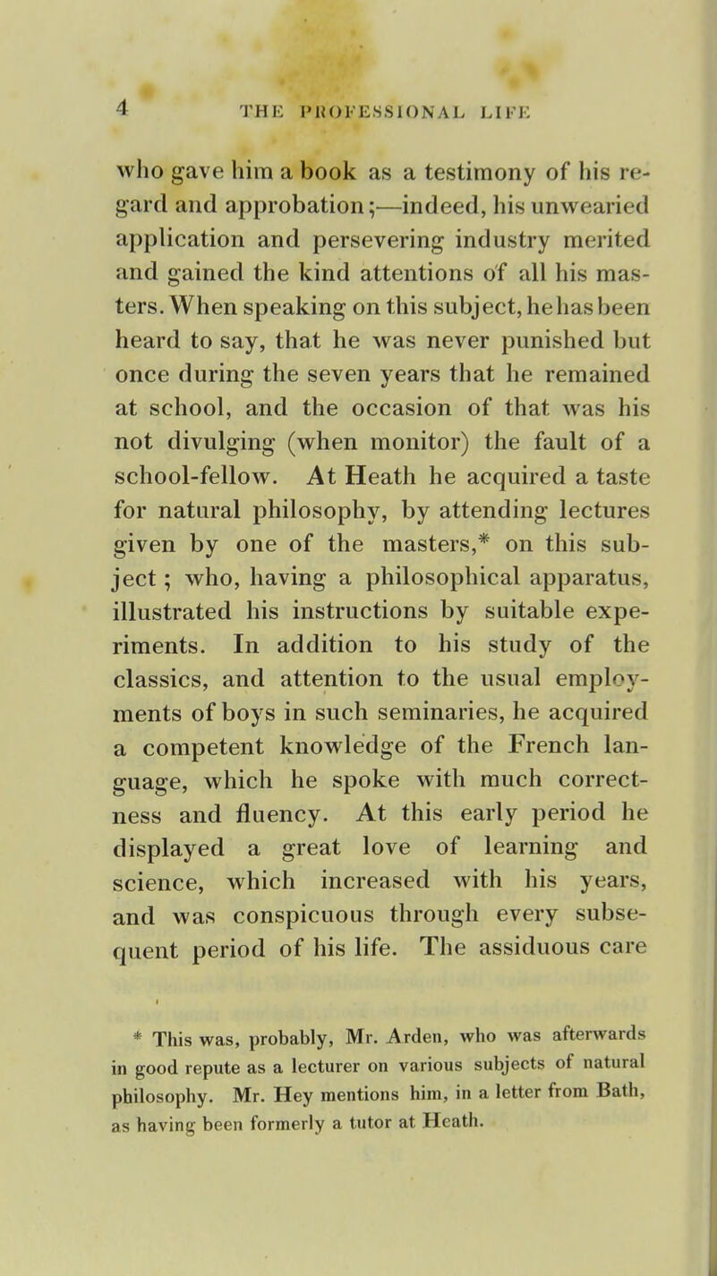 who gave him a book as a testimony of his re- gard and approbation;—indeed, his unwearied application and persevering industry merited and gained the kind attentions of all his mas- ters. When speaking on this subject, hehasbeen heard to say, that he was never punished but once during the seven years that he remained at school, and the occasion of that was his not divulging (when monitor) the fault of a school-fellow. At Heath he acquired a taste for natural philosophy, by attending lectures given by one of the masters,* on this sub- ject ; who, having a philosophical apparatus, illustrated his instructions by suitable expe- riments. In addition to his study of the classics, and attention to the usual employ- ments of boys in such seminaries, he acquired a competent knowledge of the French lan- guage, which he spoke with much correct- ness and fluency. At this early period he displayed a great love of learning and science, which increased with his years, and was conspicuous through every subse- quent period of his life. The assiduous care * This was, probably, Mr. Arden, who was afterwards in good repute as a lecturer on various subjects of natural philosophy. Mr. Hey mentions him, in a letter from Bath, as having been formerly a tutor at Heath.