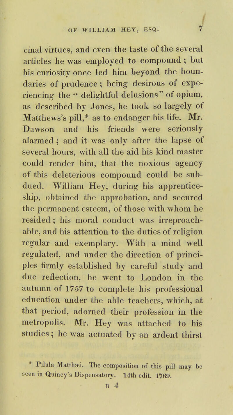 f cinal virtues, and even the taste of the several articles he was employed to compound; but his curiosity once led him beyond the boun- daries of prudence; being desirous of expe- riencing the  delightful delusions of opium, as described by Jones, he took so largely of Matthews's pill,* as to endanger his life. Mr. Dawson and his friends were seriously alarmed ; and it was only after the lapse of several hours, with all the aid his kind master could render him, that the noxious agency of this deleterious compound could be sub- dued. William Hey, during his apprentice- ship, obtained the approbation, and secured the permanent esteem, of those with whom he resided; his moral conduct was irreproach- able, and his attention to the duties of religion regular and exemplary. With a mind well regulated, and under the direction of princi- ples firmly established by careful study and due reflection, he went to London in the autumn of 1757 to complete his professional education under the able teachers, which, at that period, adorned their profession in the metropolis. Mr. Hey was attached to his studies; he was actuated by an ardent thirst * Pilula Matthfei. The composition of this pill may be seen in Quincy's Dispensatory. 14th edit. 1769.