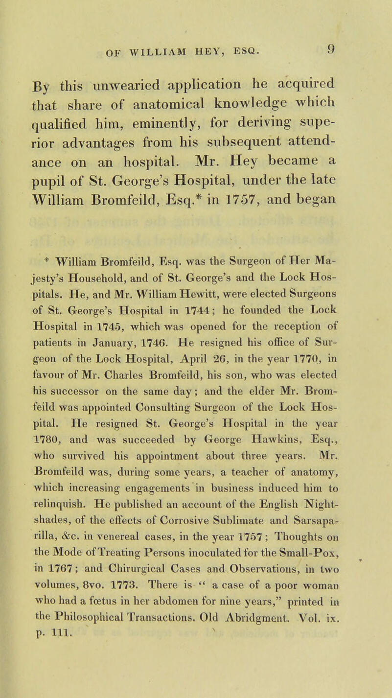 By this unwearied application he acquired that share of anatomical knowledge which qualified him, eminently, for deriving supe- rior advantages from his subsequent attend- ance on an hospital. Mr. Hey became a pupil of St. George's Hospital, under the late William Bromfeild, Esq.* in 1757, and began * William Bromfeild, Esq. was the Surgeon of Her Ma- jesty's Household, and of St. George's and the Lock Hos- pitals. He, and Mr. William Hewitt, were elected Surgeons of St. George's Hospital in 1744; he founded the Lock Hospital in 1745, which was opened for the reception of patients in January, 1746. He resigned his oflSce of Sur- geon of the Lock Hospital, April 26, in the year 1770, in favour of Mr. Charles Bromfeild, his son, who was elected his successor on the same day; and the elder Mr. Brom- feild was appointed Consulting Surgeon of the Lock Hos- pital. He resigned St. George's Hospital in the year 1780, and was succeeded by George Hawkins, Esq., who survived his appointment ab»ut three years. Mr. Bromfeild was, during some years, a teacher of anatomy, which increasing engagements in business induced him to relinquish. He published an account of the English Night- shades, of the effects of Corrosive Sublimate and Sarsapa- rilla, &c. in venereal cases, in the year 1757 ; Thoughts on the Mode of Treating Persons inoculated for the Small-Pox, in 1767; and Chirurgical Cases and Observations, in two volumes, 8vo. 1773. There is  a case of a poor woman who had a foetus in her abdomen for nine years, printed in the Philosophical Transactions. Old Abridgment. Vol. ix. p. 111.