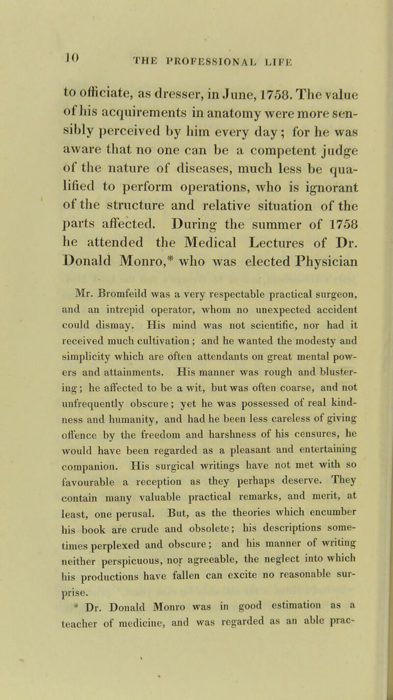 ]() to officiate, as dresser, in June, 1758. The value of his acquirements in anatomy were more sen- sibly perceived by him every day; for he was aware that no one can be a competent judge of the nature of diseases, much less be qua- lified to perform operations, who is ignorant of the structure and relative situation of the parts affected. During the summer of 1758 he attended the Medical Lectures of Dr. Donald Monro,* who was elected Physician Mr. Bromfeild was a very respectable practical surgeon, and an intrepid operator, whom no unexpected accident could dismay. His mind was not scientific, nor had it received much cultivation ; and he wanted the modesty and simplicity which are often attendants on great mental pow- ers and attainments. His manner was rough and bluster- ing ; he affected to be a wit, but was often coarse, and not unfrequently obscure; yet he was possessed of real kind- ness and humanity, and had he been less careless of giving offence by the freedom and harshness of his censures, he would have been regarded as a pleasant and entertaining companion. His surgical writings have not met with so favourable a reception as they perhaps deserve. They contain many valuable practical remarks, and merit, at least, one perusal. But, as the theories which encumber his book are crude and obsolete; his descriptions some- times perplexed and obscure; and his manner of writing neither perspicuous, nor agreeable, the neglect into which his productions have fallen can excite no reasonable sur- prise. * Dr. Donald Monro was in good estimation as a teacher of medicine, and was regarded as an able prac-