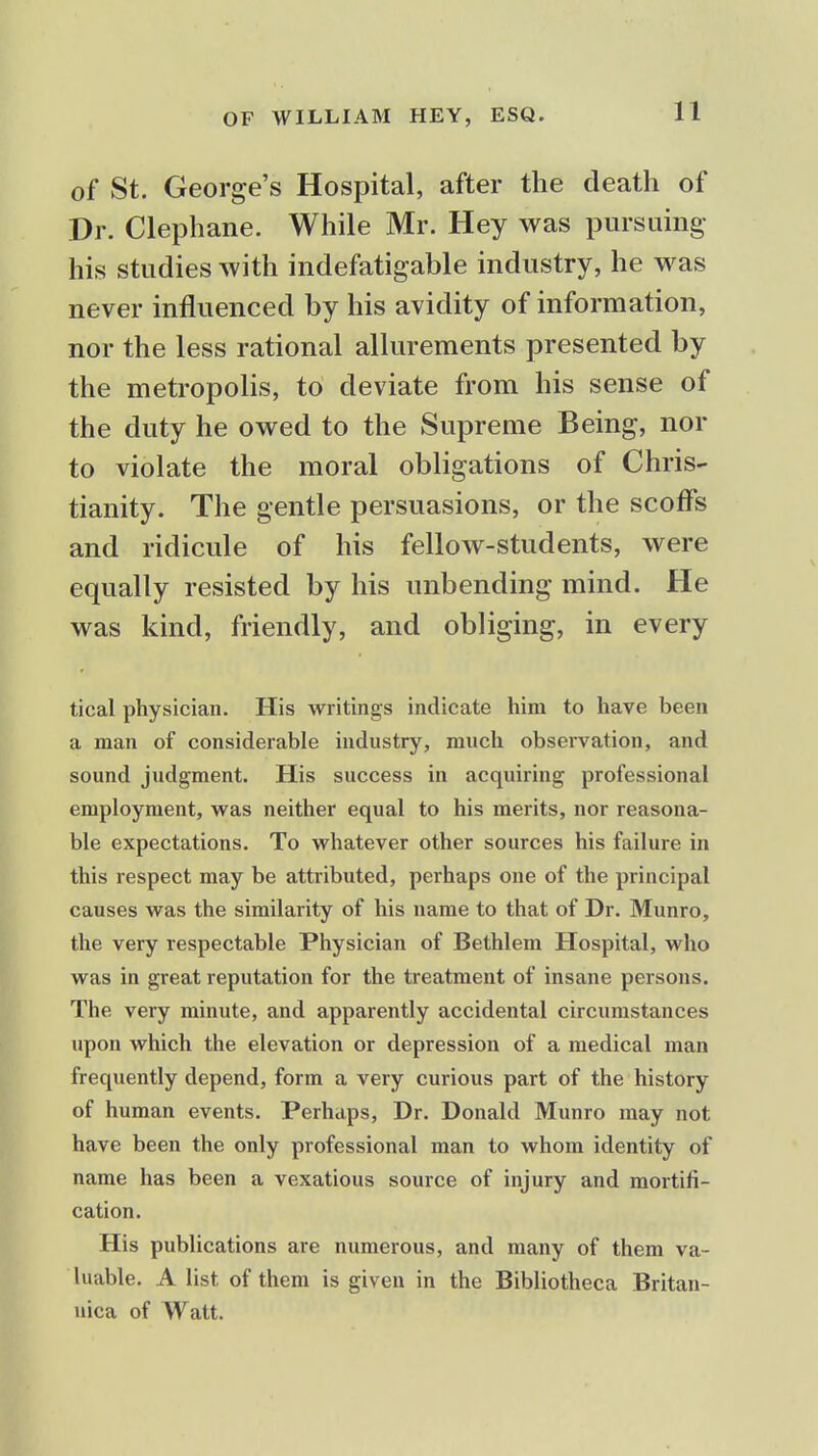 of St. George's Hospital, after the death of Dr. Clephane. While Mr. Hey was pursuing his studies with indefatigable industry, he was never influenced by his avidity of information, nor the less rational allurements presented by the metropolis, to deviate from his sense of the duty he owed to the Supreme Being, nor to violate the moral obligations of Chris* tianity. The gentle persuasions, or the scoffs and ridicule of his fellow-students, were equally resisted by his unbending mind. He was kind, friendly, and obliging, in every tical physician. His writings indicate him to have been a man of considerable industry, much observation, and sound judgment. His success in acquiring professional employment, vras neither equal to his merits, nor reasona- ble expectations. To whatever other sources his failure in this respect may be attributed, perhaps one of the principal causes was the similarity of his name to that of Dr. Munro, the very respectable Physician of Bethlem Hospital, who was in great reputation for the treatment of insane persons. The very minute, and apparently accidental circumstances upon which the elevation or depression of a medical man frequently depend, form a very curious part of the history of human events. Perhaps, Dr. Donald Munro may not have been the only professional man to whom identity of name has been a vexatious source of injury and mortifi- cation. His publications are numerous, and many of them va- luable. A list of them is given in the Bibliotheca Britan- nica of Watt.