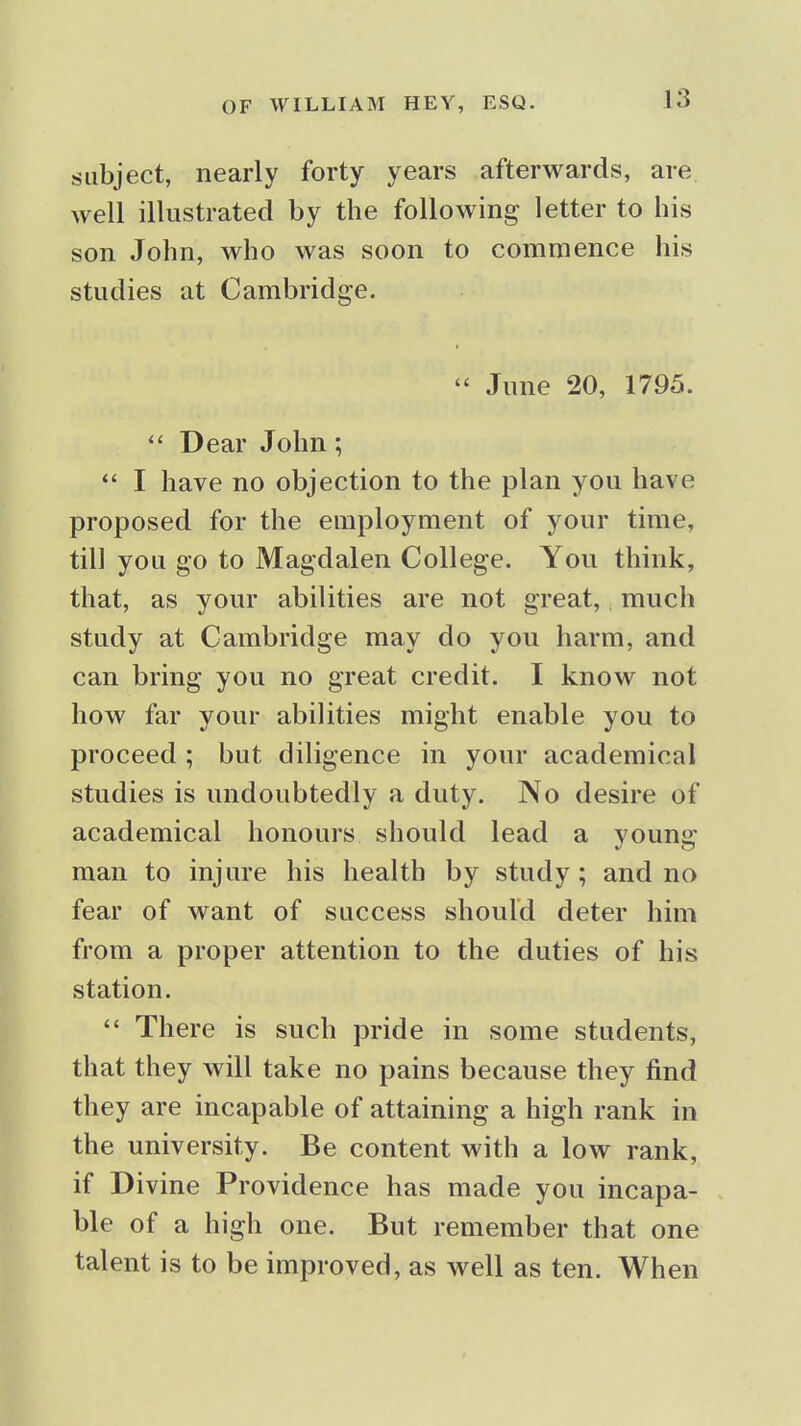 subject, nearly forty years afterwards, are well illustrated by the following letter to his son John, who was soon to commence his studies at Cambridge.  June 20, 1795.  Dear John;  I have no objection to the plan you have proposed for the employment of your time, till you go to Magdalen College. You think, that, as your abilities are not great, much study at Cambridge may do you harm, and can bring you no great credit. I know not how far your abilities might enable you to proceed ; but diligence in your academical studies is undoubtedly a duty. No desire of academical honours should lead a young man to injure his health by study ; and no fear of want of success should deter him from a proper attention to the duties of his station.  There is such pride in some students, that they will take no pains because they find they are incapable of attaining a high rank in the university. Be content with a low rank, if Divine Providence has made you incapa- ble of a high one. But remember that one talent is to be improved, as well as ten. When