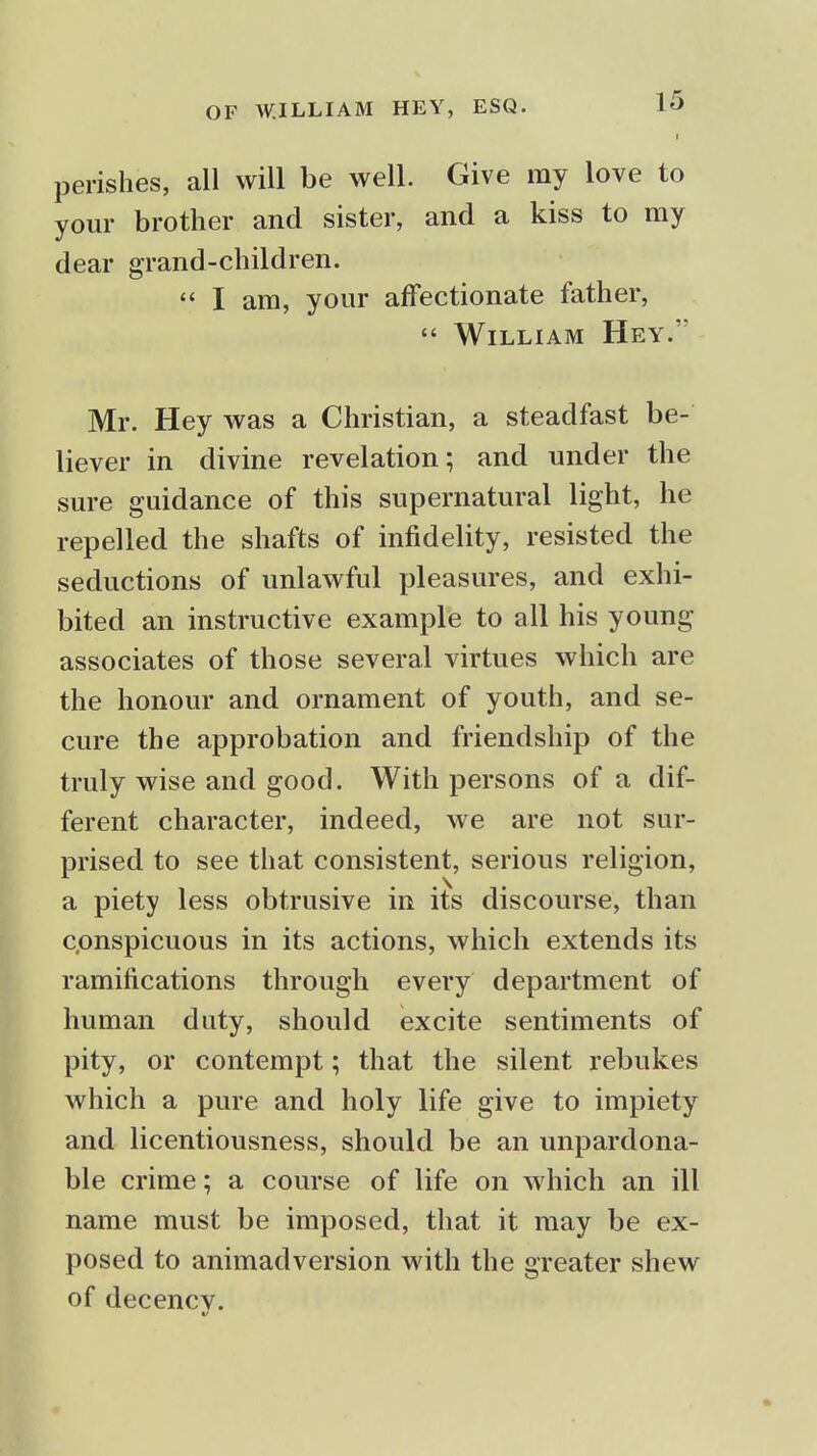 I perishes, all will be well. Give my love to your brother and sister, and a kiss to my dear grand-children.  I am, your affectionate father,  William Hey. Mr. Hey was a Christian, a steadfast be- liever in divine revelation; and under the sure guidance of this supernatural light, he repelled the shafts of infidelity, resisted the seductions of unlawful pleasures, and exhi- bited an instructive example to all his young associates of those several virtues which are the honour and ornament of youth, and se- cure the approbation and friendship of the truly wise and good. With persons of a dif- ferent character, indeed, we are not sur- prised to see that consistent, serious religion, a piety less obtrusive in its discourse, than conspicuous in its actions, which extends its ramifications through every department of human duty, should excite sentiments of pity, or contempt; that the silent rebukes which a pure and holy life give to impiety and licentiousness, should be an unpardona- ble crime; a course of life on which an ill name must be imposed, that it may be ex- posed to animadversion with the greater shew of decency. V