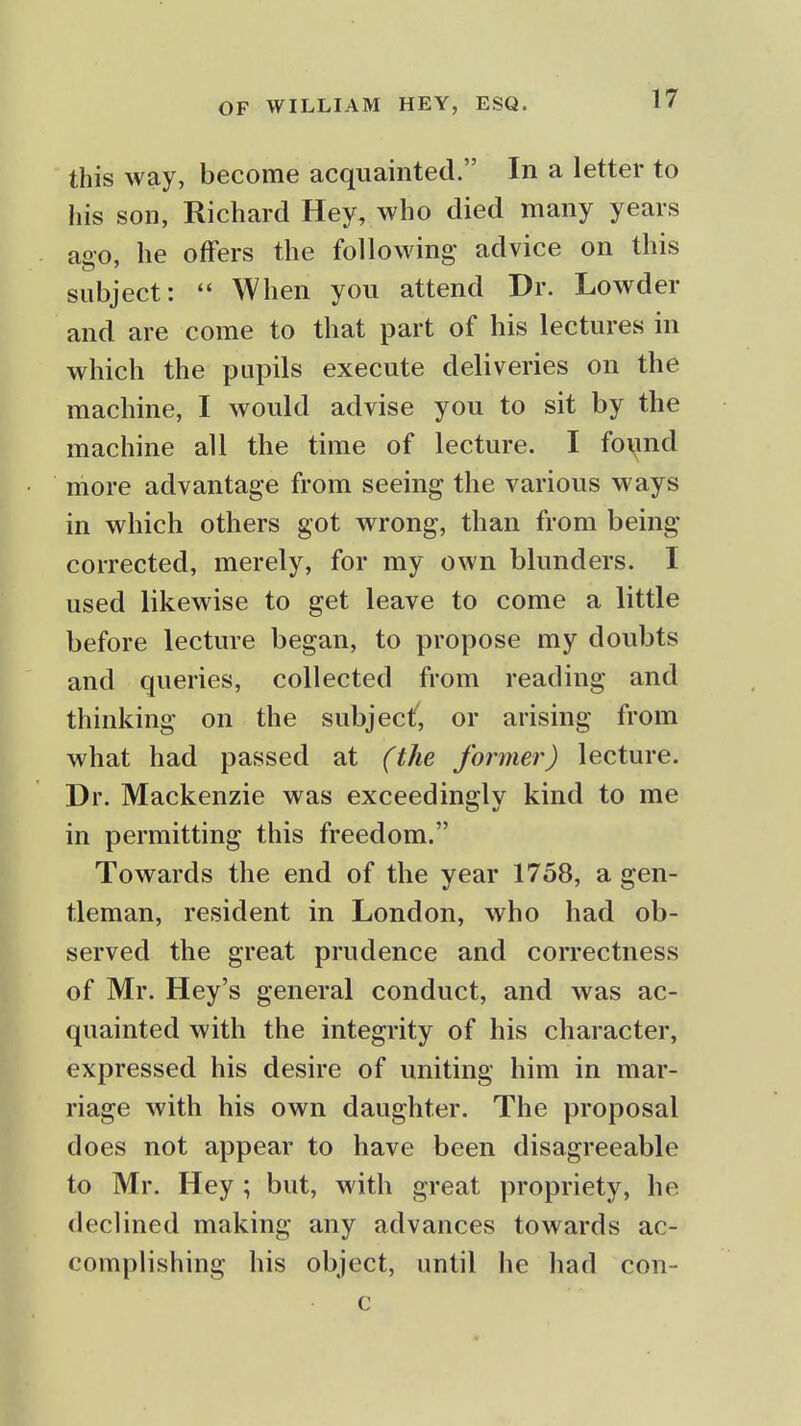 this way, become acquainted. In a letter to his son, Richard Hey, who died many years ago, he offers the following advice on this subject:  When you attend Dr. Lowder and are come to that part of his lectures in which the pupils execute deliveries on the machine, I would advise you to sit by the machine all the time of lecture. I fo\ind niore advantage from seeing the various ways in which others got wrong, than from being- corrected, merely, for my own blunders. I used likewise to get leave to come a little before lecture began, to propose my doubts and queries, collected from reading and thinking on the subject', or arising from what had passed at (the former) lecture. Dr. Mackenzie was exceedingly kind to me in permitting this freedom. Towards the end of the year 1758, a gen- tleman, resident in London, who had ob- served the great prudence and correctness of Mr. Hey's general conduct, and was ac- quainted with the integrity of his character, expressed his desire of uniting him in mar- riage with his own daughter. The proposal does not appear to have been disagreeable to Mr. Hey ; but, with great propriety, he declined making any advances towards ac- complishing his object, until he had con- c