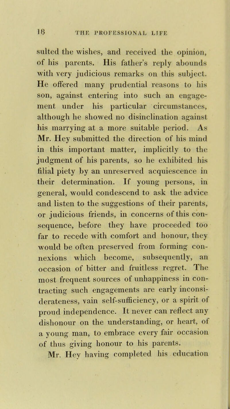 suited the wishes, and received the opinion, of his parents. His father's reply abounds with very judicious remarks on this subject. He offered many prudential reasons to his son, against entering into such an engage- ment under his particular circumstances, although he showed no disinclination against his marrying at a more suitable period. As Mr. Hey submitted the direction of his mind in this important matter, implicitly to the judgment of his parents, so he exhibited his filial piety by an unreserved acquiescence in their determination. If young persons, in general, would condescend to ask the advice and listen to the suggestions of their parents, or judicious friends, in concerns of this con- sequence, before they have proceeded too far to recede with comfort and honour, they would be often preserved from forming con- nexions which become, subsequently, an occasion of bitter and fruitless regret. The most frequent sources of unhappiness in con- tracting such engagements are early inconsi- derateness, vain self-sufficiency, or a spirit of proud independence. It never can reflect any dishonour on the understanding, or heart, of a young man, to embrace every fair occasion of thus giving honour to his parents. Mr. Hey having completed his education I