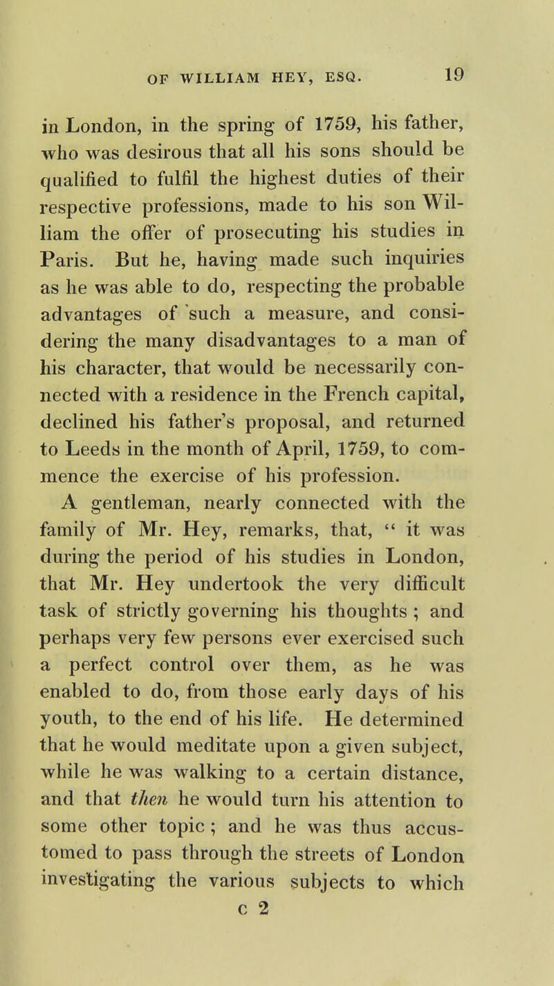 in London, in the spring of 1759, his father, who was desirous that all his sons should be qualified to fulfil the highest duties of their respective professions, made to his son Wil- liam the offer of prosecuting his studies in Paris. But he, having made such inquiries as he was able to do, respecting the probable advantages of such a measure, and consi- dering the many disadvantages to a man of his character, that would be necessarily con- nected with a residence in the French capital, declined his fathers proposal, and returned to Leeds in the month of April, 1759, to com- mence the exercise of his profession. A gentleman, nearly connected with the family of Mr. Hey, remarks, that,  it was during the period of his studies in London, that Mr. Hey undertook the very difficult task of strictly governing his thoughts ; and perhaps very few persons ever exercised such a perfect control over them, as he was enabled to do, from those early days of his youth, to the end of his life. He determined that he would meditate upon a given subject, while he was walking to a certain distance, and that then he would turn his attention to some other topic; and he was thus accus- tomed to pass through the streets of London investigating the various subjects to which