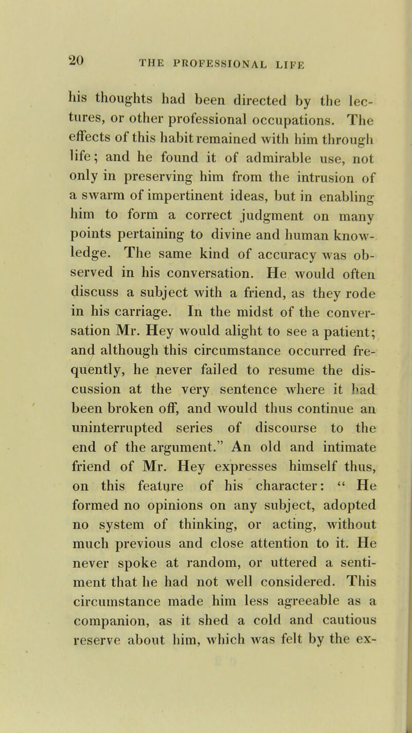 his thoughts had been directed by the lec- tures, or other professional occupations. The effects of this habit remained with him through life; and he found it of admirable use, not only in preserving him from the intrusion of a swarm of impertinent ideas, but in enabling him to form a correct judgment on many points pertaining to divine and human know- ledge. The same kind of accuracy was ob- served in his conversation. He would often discuss a subject with a friend, as they rode in his carriage. In the midst of the conver- sation Mr. Hey would alight to see a patient; and although this circumstance occurred fre- quently, he never failed to resume the dis- cussion at the very sentence where it had been broken off, and would thus continue an uninterrupted series of discourse to the end of the argument. An old and intimate friend of Mr. Hey expresses himself thus, on this feature of his character:  He formed no opinions on any subject, adopted no system of thinking, or acting, without much previous and close attention to it. He never spoke at random, or uttered a senti- ment that he had not well considered. This circumstance made him less agreeable as a companion, as it shed a cold and cautious reserve about him, which was felt by the ex-