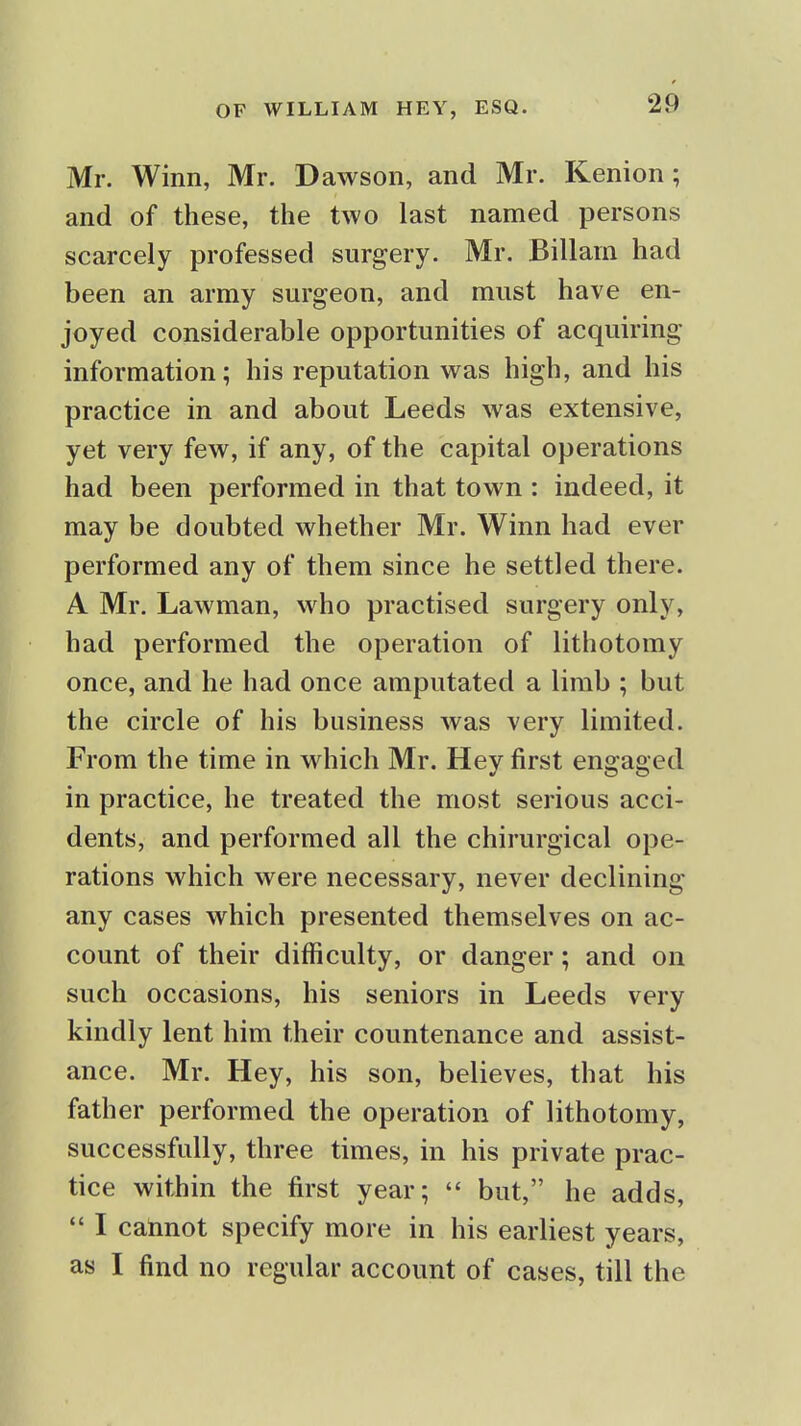 Mr. Winn, Mr. Dawson, and Mr. Kenion; and of these, the two last named persons scarcely professed surgery. Mr. Billam had been an army surgeon, and must have en- joyed considerable opportunities of acquiring information; his reputation was high, and his practice in and about Leeds was extensive, yet very few, if any, of the capital operations had been performed in that town : indeed, it may be doubted whether Mr. Winn had ever performed any of them since he settled there. A Mr. Lawman, who practised surgery only, had performed the operation of lithotomy once, and he had once amputated a limb ; but the circle of his business was very limited. From the time in which Mr. Hey first engaged in practice, he treated the most serious acci- dents, and performed all the chirurgical ope- rations which were necessary, never declining any cases which presented themselves on ac- count of their difficulty, or danger; and on such occasions, his seniors in Leeds very kindly lent him their countenance and assist- ance. Mr. Hey, his son, believes, that his father performed the operation of lithotomy, successfully, three times, in his private prac- tice within the first year;  but, he adds,  I cannot specify more in his earliest years, as I find no regular account of cases, till the