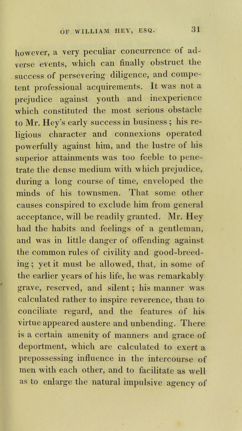 however, a very peculiar concurrence of ad- verse events, which can finally obstruct the success of persevering diligence, and compe- tent professional acquirements. It was not a prejudice against youth and inexperience which constituted the most serious obstacle to Mr. Hey's early success in business ; his re- ligious character and connexions operated powerfully against him, and the lustre of his superior attainments was too feeble to pene- trate the dense medium with which prejudice, during a long course of time, enveloped the minds of his townsmen. That some other causes conspired to exclude him from general acceptance, will be readily granted. Mr. Hey had the habits and feelings of a gentleman, and was in little danger of offending against the common rules of civility and good-breed- ing ; yet it must be allowed, that, in some of the earlier years of his life, he was remarkably grave, reserved, and silent; his manner was calculated rather to inspire reverence, than to conciliate regard, and the features of his virtue appeared austere and unbending. There is a certain amenity of manners and grace of deportment, which are calculated to exert a prepossessing influence in the intercourse of men with each other, and to facilitate as well as to enlarge the natural impulsive agency of