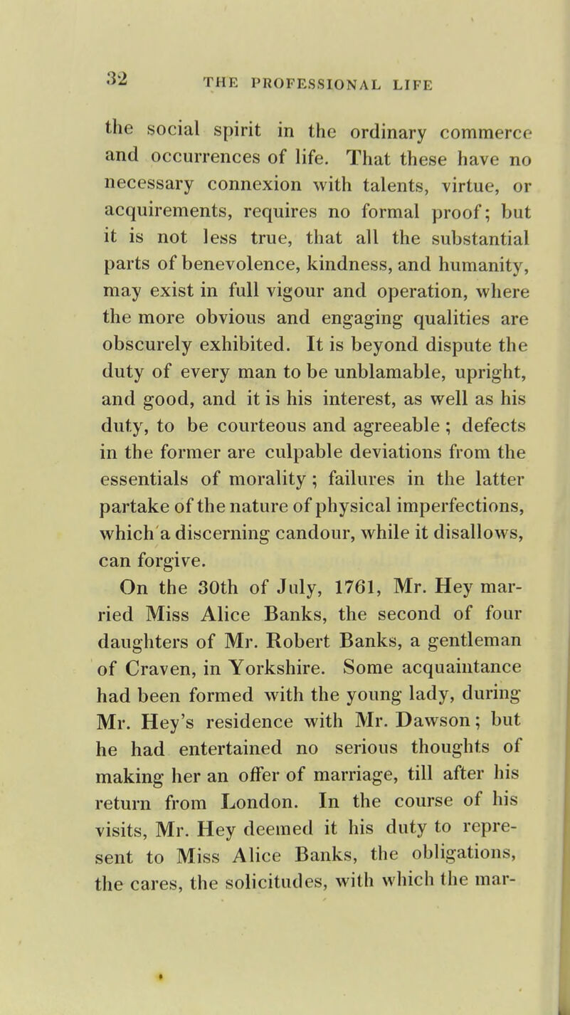 the social spirit in the ordinary commerce and occurrences of life. That these have no necessary connexion ^vith talents, virtue, or acquirements, requires no formal proof; but it is not less true, that all the substantial parts of benevolence, kindness, and humanity, may exist in full vigour and operation, where the more obvious and engaging qualities are obscurely exhibited. It is beyond dispute the duty of every man to be unblamable, upright, and good, and it is his interest, as well as his duty, to be courteous and agreeable ; defects in the former are culpable deviations from the essentials of morality; failures in the latter partake of the nature of physical imperfections, which a discerning candour, while it disallows, can forgive. On the 30th of July, 1761, Mr. Hey mar- ried Miss Alice Banks, the second of four daughters of Mr. Robert Banks, a gentleman of Craven, in Yorkshire. Some acquaintance had been formed with the young lady, during Mr. Hey's residence with Mr. Dawson; but he had entertained no serious thoughts of making her an offer of marriage, till after his return from London. In the course of his visits, Mr. Hey deemed it his duty to repre- sent to Miss Alice Banks, the obligations, the cares, the solicitudes, with which the mar-