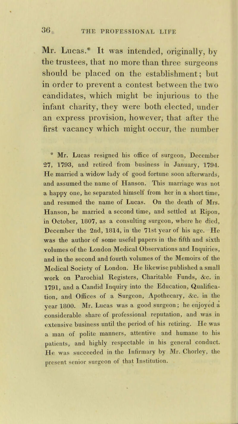 Mr. Lucas.* It was intended, originally, by the trustees, that no more than three surgeons should be placed on the establishment; but in order to prevent a contest between the two candidates, which might be injurious to the infant charity, they were both elected, under an express provision, however, that after the first vacancy which might occur, the number * Mr. Lucas resigned his office of surgeon, December 27, 1793, and retired from business in January, 1794. He married a widow lady of good fortune soon afterwards, and assumed the name of Hanson. This marriage was not a happy one, he separated himself from her in a short time, and resumed the name of Lucas. On the death of Mrs. Hanson, he married a second time, and settled at Ripon, in October, 1807, as a consulting surgeon, where he died, December the 2nd, 1814, in the 71st year of his age. He was the author of some useful papers in the fifth and sixth volumes of the London Medical Observations and Inquiries, and in the second and fourth volumes of the Memoirs of the Medical Society of London. He likewise published a small work on Parochial Registers, Charitable Funds, &c. in 1791, and a Candid Inquiry into the Education, Qualifica- tion, and Offices of a Surgeon, Apothecary, &c. in the year 1800. Mr. Lucas was a good surgeon; he enjoyed a considerable share of professional reputation, and was in extensive business until the period of his retiring. He was a man of polite manners, attentive and humane to his patients, and highly respectable in his general conduct. He was succeeded in the Infirmary by Mr. Chorley, the present senior surgeon of that Institution.