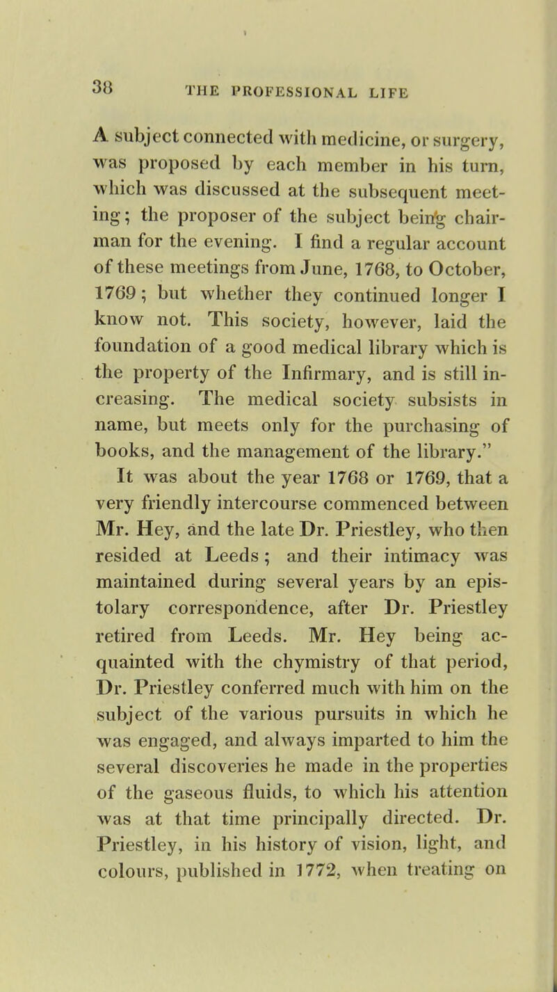 A subject connected witli medicine, or surgery, was proposed by each member in his turn, which was discussed at the subsequent meet- ing; the proposer of the subject bein'g chair- man for the evening. I find a regular account of these meetings from June, 1768, to October, 1769; but whether they continued longer I know not. This society, however, laid the foundation of a good medical library which is the property of the Infirmary, and is still in- creasing. The medical society subsists in name, but meets only for the purchasing of books, and the management of the library. It was about the year 1768 or 1769, that a very friendly intercourse commenced between Mr. Hey, and the late Dr. Priestley, who then resided at Leeds; and their intimacy was maintained during several years by an epis- tolary correspondence, after Dr. Priestley retired from Leeds. Mr. Hey being ac- quainted with the chymistry of that period. Dr. Priestley conferred much with him on the subject of the various pursuits in which he was engaged, and always imparted to him the several discoveries he made in the properties of the gaseous fluids, to which his attention was at that time principally directed. Dr. Priestley, in his history of vision, light, and colours, published in 1772, when treating on