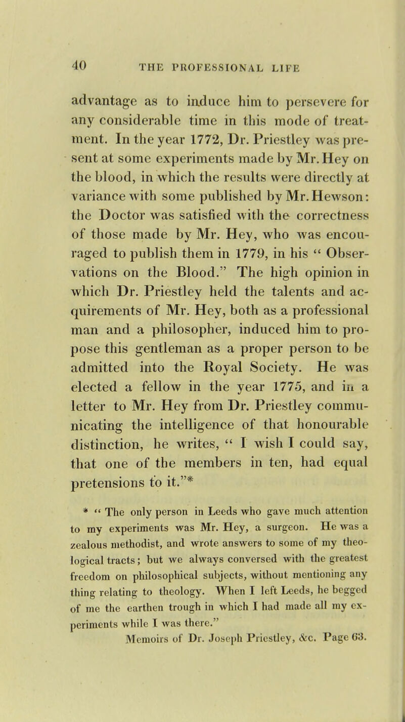 advantage as to iaduce him to persevere for any considerable time in this mode of treat- ment. In the year 1772, Dr. Priestley was pre- sent at some experiments made by Mr. Hey on the blood, in which the results were directly at variance with some published by Mr.Hewson: the Doctor was satisfied with the correctness of those made by Mr. Hey, who was encou- raged to publish them in 1779, in his *' Obser- vations on the Blood. The high opinion in which Dr. Priestley held the talents and ac- quirements of Mr. Hey, both as a professional man and a philosopher, induced him to pro- pose this gentleman as a proper person to be admitted into the Royal Society. He was elected a fellow in the year 1775, and in a letter to Mr. Hey from Dr. Priestley commu- nicating the intelligence of that honourable distinction, he writes,  I wish I could say, that one of the members in ten, had equal pretensions to it.* *  The only person in Leeds who gave much attention to my experiments was Mr. Hey, a surgeon. He was a zealous methodist, and wrote answers to some of my theo- logical tracts; but we always conversed with the greatest freedom on philosophical subjects, without mentioning any thing relating to theology. When I left Leeds, he begged of me the earthen trough in which I had made all my ex- periments while I was there. Memoirs of Dr. Joseph Priestley, &c. Page 63.