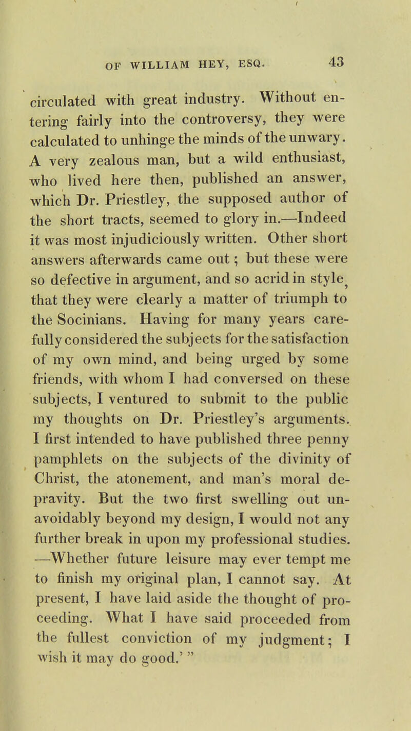 circulated with great industry. Without en- tering fairly into the controversy, they were calculated to unhinge the minds of the unwary. A very zealous man, but a wild enthusiast, who lived here then, published an answer, which Dr. Priestley, the supposed author of the short tracts, seemed to glory in.—Indeed it was most injudiciously written. Other short answers afterwards came out; but these were so defective in argument, and so acrid in style^ that they were clearly a matter of triumph to the Socinians. Having for many years care- fully considered the subjects for the satisfaction of my own mind, and being urged by some friends, with whom I had conversed on these subjects, I ventured to submit to the public my thoughts on Dr. Priestley's arguments. I first intended to have published three penny pamphlets on the subjects of the divinity of Christ, the atonement, and man's moral de- pravity. But the two first swelling out un- avoidably beyond my design, I would not any further break in upon my professional studies. —Whether future leisure may ever tempt me to finish my original plan, I cannot say. At present, I have laid aside the thought of pro- ceeding. What I have said proceeded from the fullest conviction of my judgment; I wish it may do good.' 