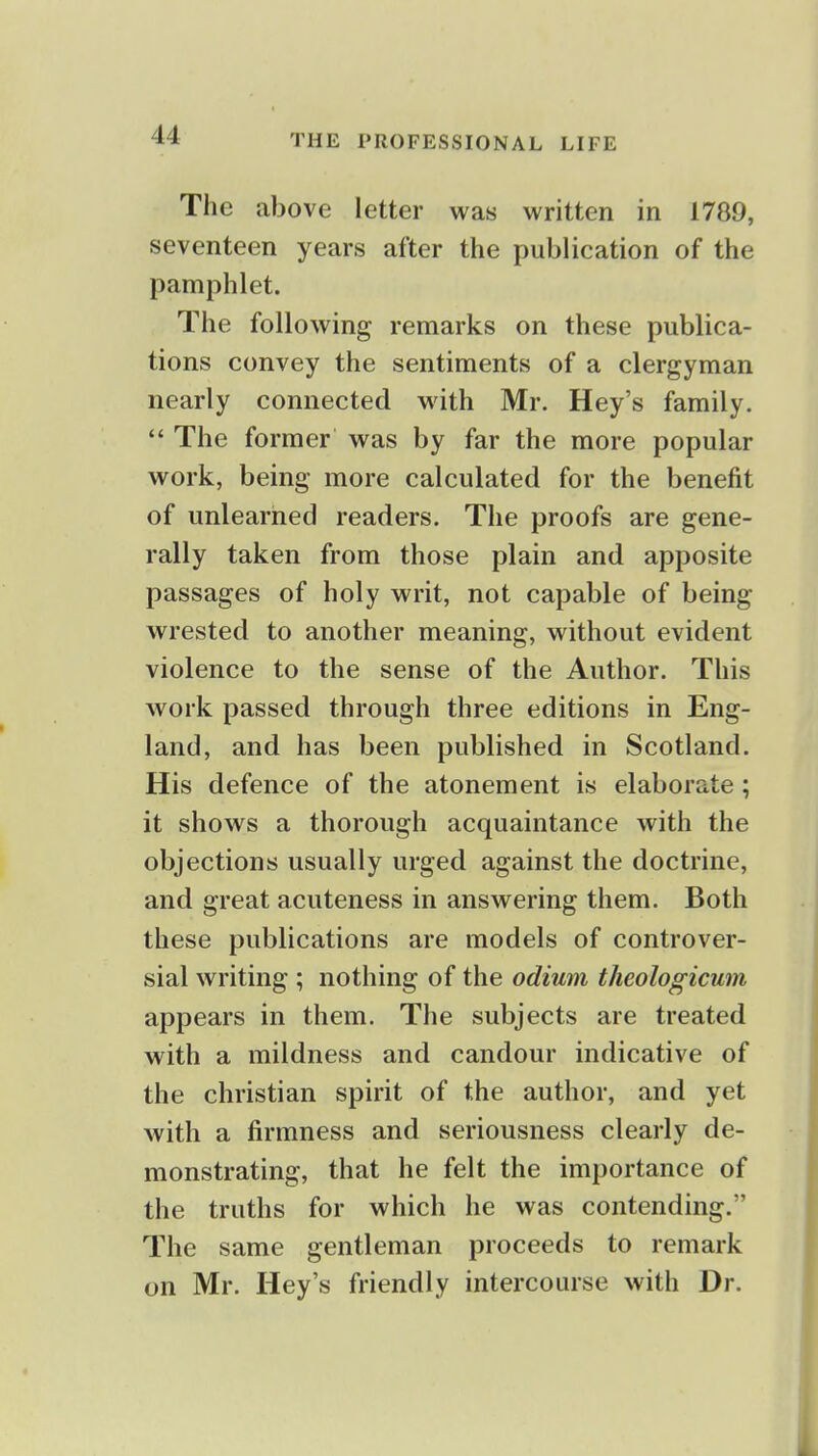 The above letter was written in 1789, seventeen years after the publication of the pamphlet. The following remarks on these publica- tions convey the sentiments of a clergyman nearly connected with Mr. Hey's family.  The former was by far the more popular work, being more calculated for the benefit of unlearned readers. The proofs are gene- rally taken from those plain and apposite passages of holy writ, not capable of being- wrested to another meaning, without evident violence to the sense of the Author. This work passed through three editions in Eng- land, and has been published in Scotland. His defence of the atonement is elaborate; it shows a thorough acquaintance with the objections usually urged against the doctrine, and great acuteness in answering them. Both these publications are models of controver- sial writing ; nothing of the odium theologicum appears in them. The subjects are treated with a mildness and candour indicative of the christian spirit of the author, and yet with a firmness and seriousness clearly de- monstrating, that he felt the importance of the truths for which he was contending. The same gentleman proceeds to remark on Mr. Hey's friendly intercourse with Dr.