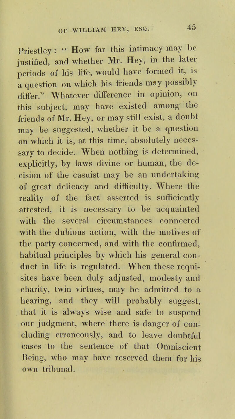 Priestley : How far this intimacy may be justified, and whether Mr. Hey, in the later periods of his life, would have formed it, is a question on which his friends may possibly differ. Whatever difference in opinion, on this subject, may have existed among the friends of Mr. Hey, or may still exist, a doubt may be suggested, whether it be a question on which it is, at this time, absolutely neces- sary to decide. When nothing is determined, explicitly, by laws divine or human, the de- cision of the casuist may be an undertaking of great delicacy and difficulty. Where the reality of the fact asserted is sufficiently attested, it is necessary to be acquainted with the several circumstances connected with the dubious action, with the motives of the party concerned, and with the confirmed, habitual principles by which his general con- duct in life is regulated. When these requi- sites have been duly adjusted, modesty and charity, twin virtues, may be admitted to a hearing, and they will probably suggest, that it is always wise and safe to suspend our judgment, where there is danger of con- cluding erroneously, and to leave doubtful cases to the sentence of that Omniscient Being, who may have reserved them for his own tribunal.