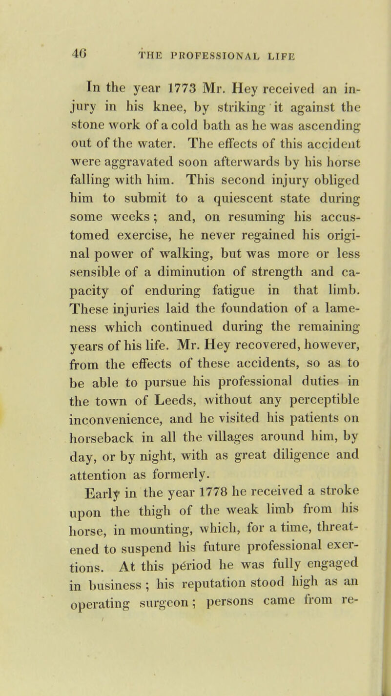 In the year 1773 Mr. Hey received an in- jury in his knee, by striking it against the stone work of a cold bath as he was ascending out of the water. The effects of this accident were aggravated soon afterwards by his horse falling with him. This second injury obliged him to submit to a quiescent state during some weeks; and, on resuming his accus- tomed exercise, he never regained his origi- nal power of walking, but was more or less sensible of a diminution of strength and ca- pacity of enduring fatigue in that limb. These injuries laid the foundation of a lame- ness which continued during the remaining years of his life. Mr. Hey recovered, however, from the effects of these accidents, so as to be able to pursue his professional duties in the town of Leeds, without any perceptible inconvenience, and he visited his patients on horseback in all the villages around him, by day, or by night, with as great diligence and attention as formerly. Early in the year 1778 he received a stroke upon the thigh of the weak limb from his horse, in mounting, which, for a time, threat- ened to suspend his future professional exer- tions. At this period he was fully engaged in business ; his reputation stood high as an operating surgeon; persons came from re-