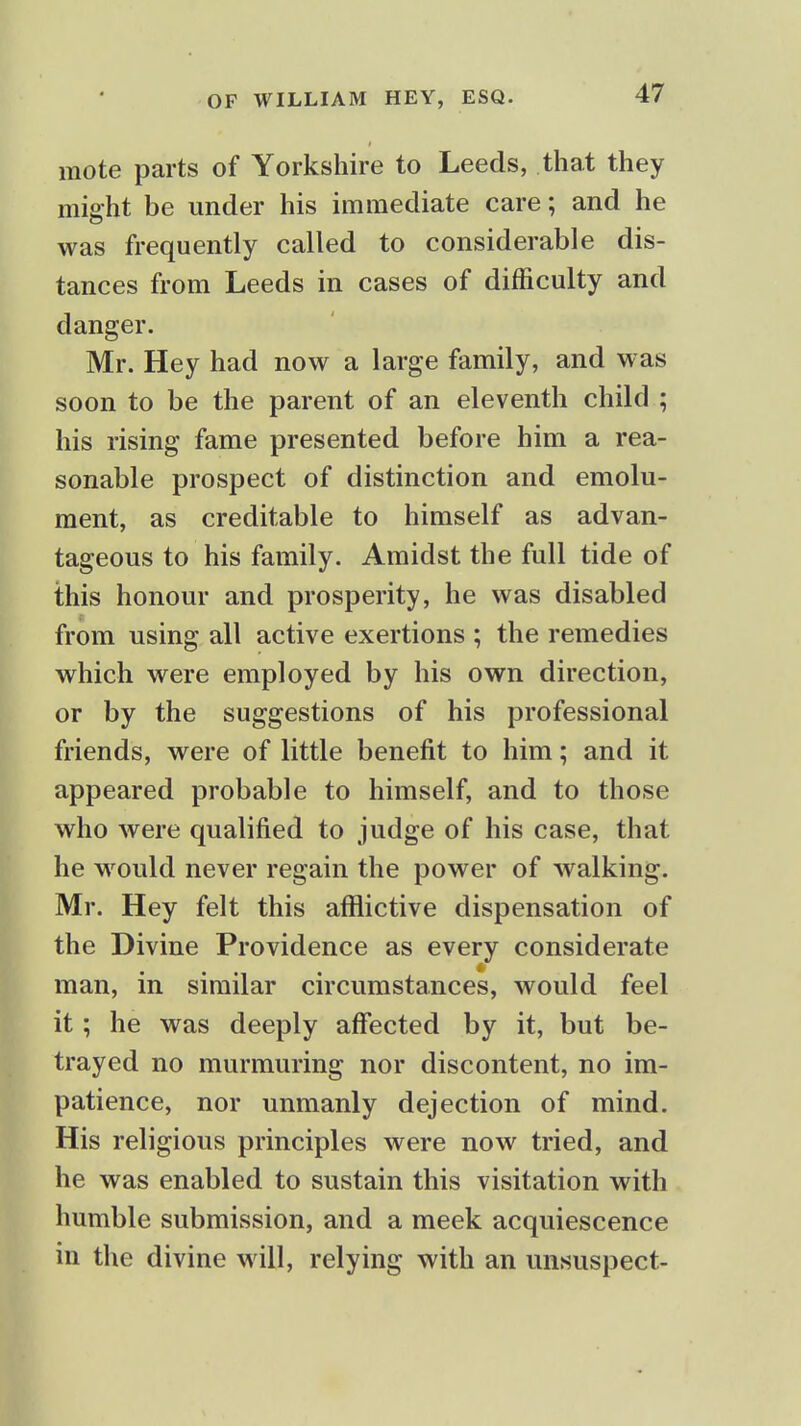 mote parts of Yorkshire to Leeds, that they might be under his immediate care; and he was frequently called to considerable dis- tances from Leeds in cases of difficulty and danger. Mr. Hey had now a large family, and was soon to be the parent of an eleventh child ; his rising fame presented before him a rea- sonable prospect of distinction and emolu- ment, as creditable to himself as advan- tageous to his family. Amidst the full tide of this honour and prosperity, he was disabled from using all active exertions ; the remedies which were employed by his own direction, or by the suggestions of his professional friends, were of little benefit to him; and it appeared probable to himself, and to those who were qualified to judge of his case, that he would never regain the power of walking. Mr. Hey felt this afflictive dispensation of the Divine Providence as every considerate man, in similar circumstances, would feel it; he was deeply affected by it, but be- trayed no murmuring nor discontent, no im- patience, nor unmanly dejection of mind. His religious principles were now tried, and he was enabled to sustain this visitation with humble submission, and a meek acquiescence in the divine will, relying with an unsuspect-