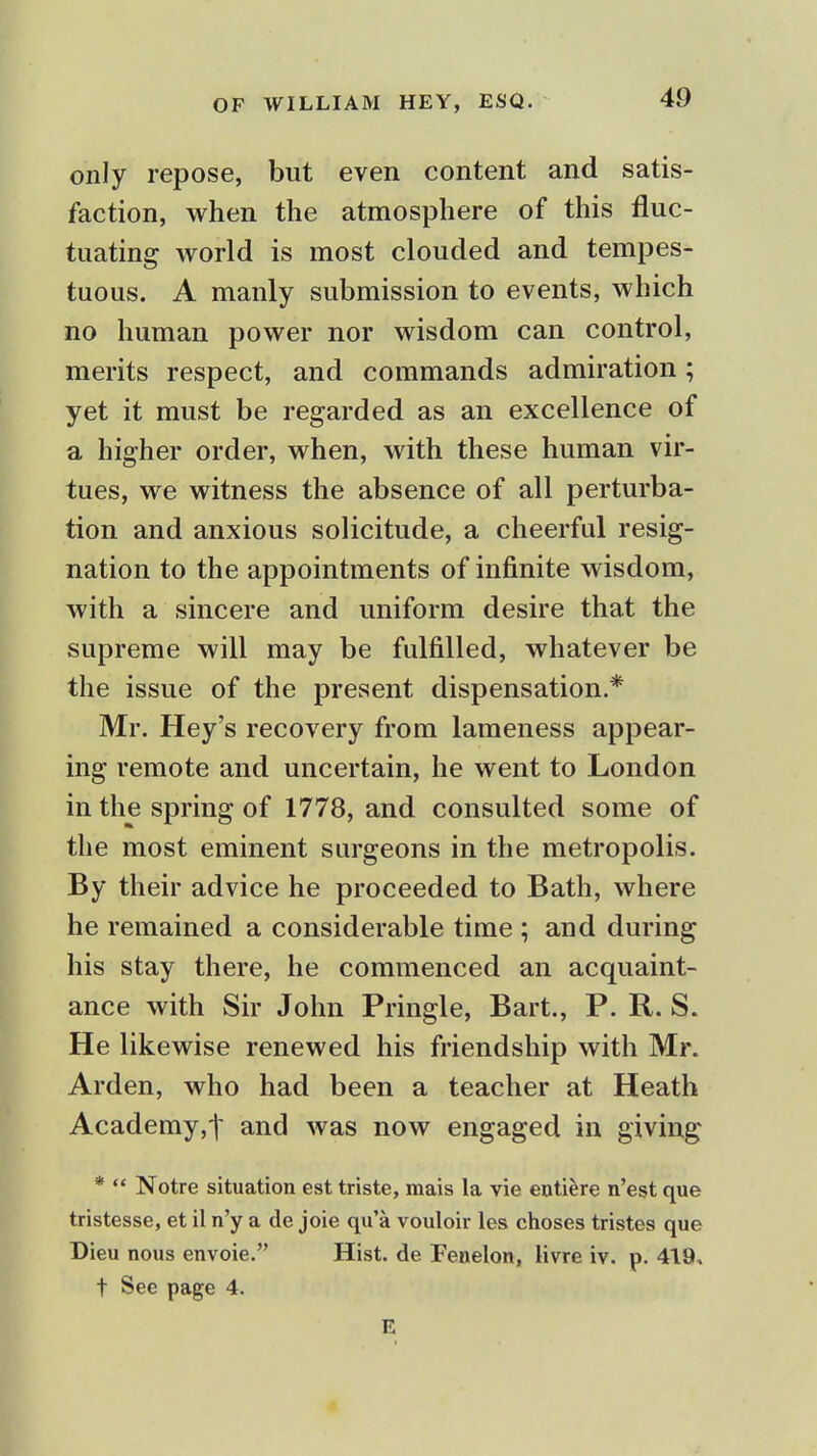 only repose, but even content and satis- faction, when the atmosphere of this fluc- tuating world is most clouded and tempes- tuous. A manly submission to events, which no human power nor wisdom can control, merits respect, and commands admiration; yet it must be regarded as an excellence of a higher order, when, with these human vir- tues, we witness the absence of all perturba- tion and anxious solicitude, a cheerful resig- nation to the appointments of infinite wisdom, with a sincere and uniform desire that the supreme will may be fulfilled, whatever be the issue of the present dispensation.* Mr. Hey's recovery from lameness appear- ing remote and uncertain, he went to London in the spring of 1778, and consulted some of the most eminent surgeons in the metropolis. By their advice he proceeded to Bath, where he remained a considerable time ; and during his stay there, he commenced an acquaint- ance with Sir John Pringle, Bart., P. R. S. He likewise renewed his friendship with Mr. Arden, who had been a teacher at Heath Academy,t and was now engaged in giving *  Notre situation est triste, mais la vie entifere n'est que tristesse, et il n'y a de joie qu'a vouloir les choses tristes que Dieu nous envoie. Hist, de Fenelon, livre iv. p. 419, t Sec page 4. E