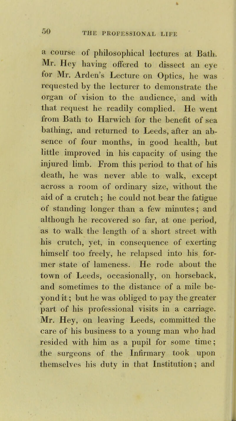 a course of philosophical lectures at Bath. Mr. Hey having offered to dissect an eye for Mr. Arden's Lecture on Optics, he was requested by the lecturer to demonstrate the organ of vision to the audience, and with that request he readily complied. He went from Bath to Harwich for the benefit of sea bathing, and returned to Leeds, after an ab- sence of four months, in good health, but little improved in his capacity of using the injured limb. From this period to that of his death, he was never able to walk, except across a room of ordinary size, without the aid of a crutch; he could not bear the fatigue of standing longer than a few minutes; and although he recovered so far, at one period, as to walk the length of a short street with his crutch, yet, in consequence of exerting himself too freely, he relapsed into his for- mer state of lameness. He rode about the town of Leeds, occasionally, on horseback, and sometimes to the distance of a mile be- yond it; but he was obliged to pay the greater part of his professional visits in a carriage. Mr. Hey, on leaving Leeds, committed the care of his business to a young man who had resided with him as a pupil for some time; the surgeons of the Infirmary took upon themselves his duty in that Institution; and