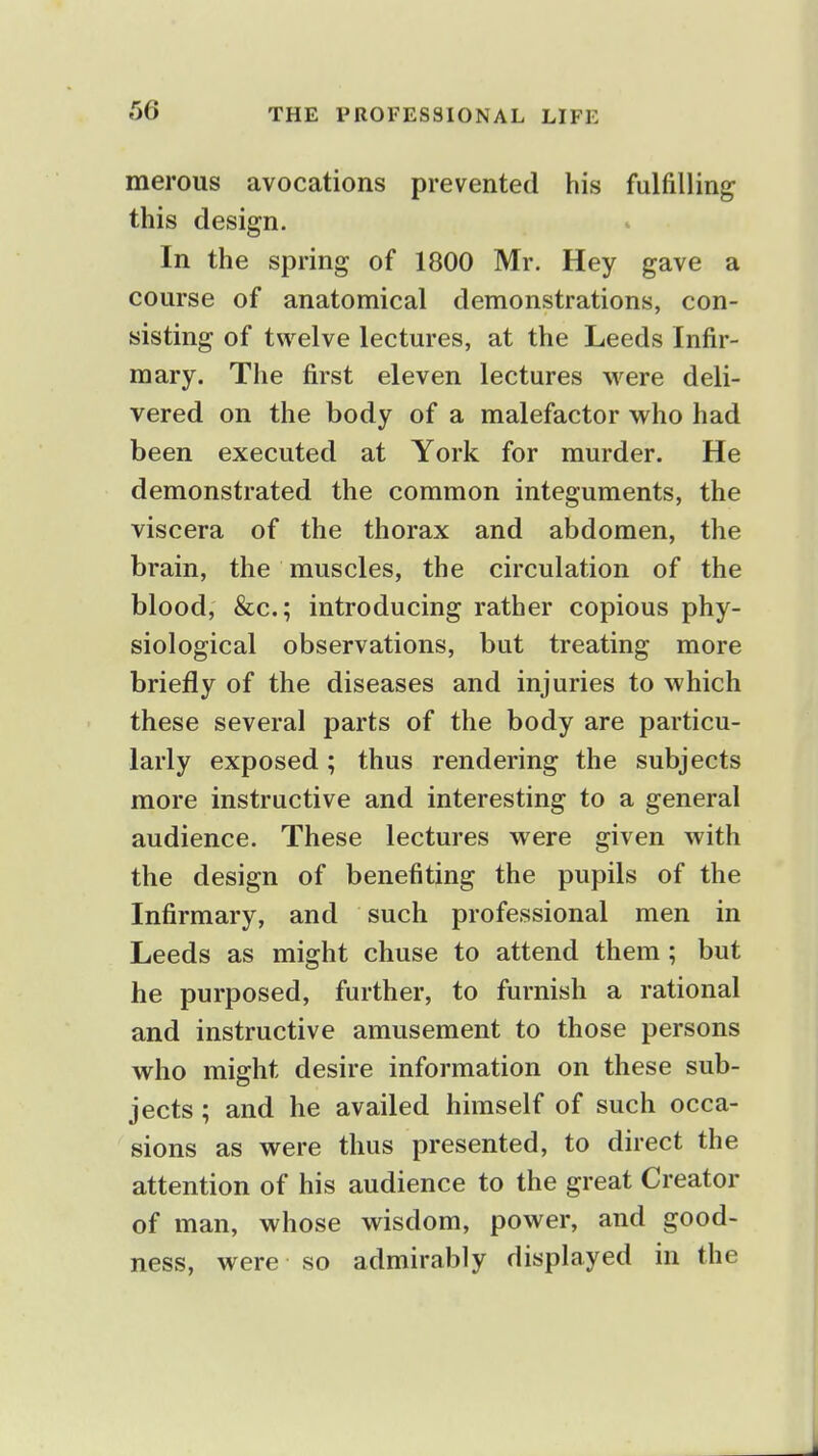 merous avocations prevented his fulfilling this design. In the spring of 1800 Mr. Hey gave a course of anatomical demonstrations, con- sisting of twelve lectures, at the Leeds Infir- mary. The first eleven lectures were deli- vered on the body of a malefactor who had been executed at York for murder. He demonstrated the common integuments, the viscera of the thorax and abdomen, the brain, the muscles, the circulation of the blood, &c.; introducing rather copious phy- siological observations, but treating more brieily of the diseases and injuries to which these several parts of the body are particu- larly exposed; thus rendering the subjects more instructive and interesting to a general audience. These lectures were given with the design of benefiting the pupils of the Infirmary, and such professional men in Leeds as might chuse to attend them; but he purposed, further, to furnish a rational and instructive amusement to those persons who might desire information on these sub- jects ; and he availed himself of such occa- sions as were thus presented, to direct the attention of his audience to the great Creator of man, whose wisdom, power, and good- ness, were so admirably displayed in the