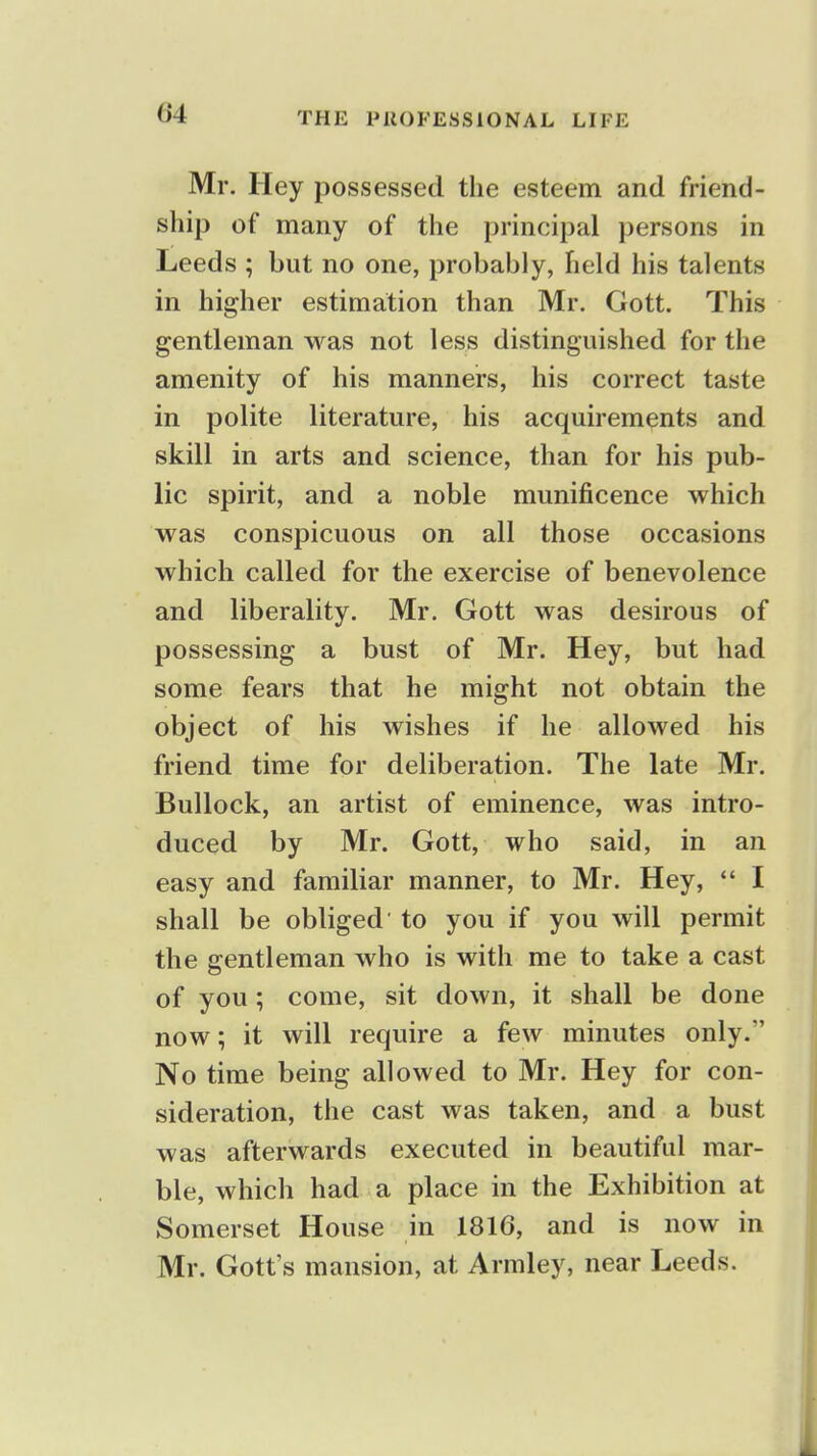 Mr. Hey possessed the esteem and friend- ship of many of the principal persons in Leeds ; but no one, probably, held his talents in higher estimation than Mr. Gott. This gentleman was not less distinguished for the amenity of his manners, his correct taste in polite literature, his acquirements and skill in arts and science, than for his pub- lic spirit, and a noble munificence which was conspicuous on all those occasions which called for the exercise of benevolence and liberality. Mr. Gott was desirous of possessing a bust of Mr. Hey, but had some fears that he might not obtain the object of his wishes if he allowed his friend time for deliberation. The late Mr. Bullock, an artist of eminence, was intro- duced by Mr. Gott, who said, in an easy and familiar manner, to Mr. Hey,  I shall be obliged to you if you will permit the gentleman who is with me to take a cast of you; come, sit down, it shall be done now; it will require a few minutes only. No time being allowed to Mr. Hey for con- sideration, the cast was taken, and a bust was afterwards executed in beautiful mar- ble, which had a place in the Exhibition at Somerset House in 1816, and is now in Mr. Gott's mansion, at Armley, near Leeds.