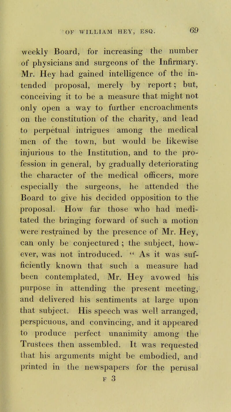 weekly Board, for increasing the number of physicians and surgeons of the Infirmary. Mr. Hey had gained intelligence of the in- tended proposal, merely by report; but, conceiving it to be a measure that might not only open a way to further encroachments on the constitution of the charity, and lead to perpetual intrigues among the medical men of the town, but would be likewise injurious to the Institution, and to the pro- fession in general, by gradually deteriorating the character of the medical officers, more especially the surgeons, he attended the Board to give his decided opposition to the proposal. How far those who had medi- tated the bringing forward of such a motion were restrained by the presence of Mr. Hey, can only be conjectured; the subject, how- ever, was not introduced.  As it was suf- ficiently known that such a measure had been contemplated, Mr. Hey avowed his purpose in attending the present meeting, and delivered his sentiments at large upon that subject. His speech was well arranged, perspicuous, and convincing, and it appeared to produce perfect unanimity among the Trustees then assembled. It was requested that his arguments might be embodied, and l)rinted in the newspapers for the perusal F 3